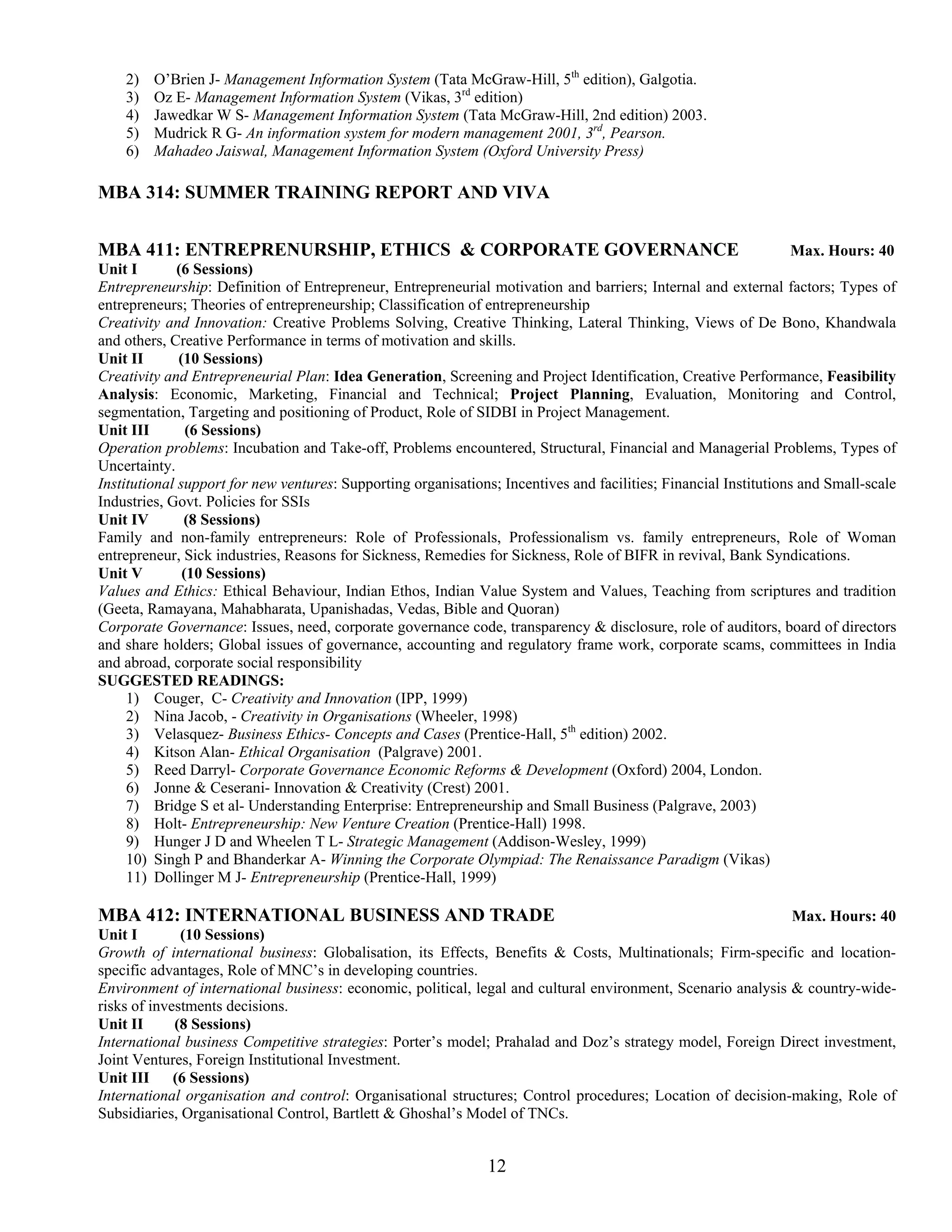 2)   O’Brien J- Management Information System (Tata McGraw-Hill, 5th edition), Galgotia.
    3)   Oz E- Management Information System (Vikas, 3rd edition)
    4)   Jawedkar W S- Management Information System (Tata McGraw-Hill, 2nd edition) 2003.
    5)   Mudrick R G- An information system for modern management 2001, 3rd, Pearson.
    6)   Mahadeo Jaiswal, Management Information System (Oxford University Press)

MBA 314: SUMMER TRAINING REPORT AND VIVA


MBA 411: ENTREPRENURSHIP, ETHICS & CORPORATE GOVERNANCE                                                            Max. Hours: 40
Unit I        (6 Sessions)
Entrepreneurship: Definition of Entrepreneur, Entrepreneurial motivation and barriers; Internal and external factors; Types of
entrepreneurs; Theories of entrepreneurship; Classification of entrepreneurship
Creativity and Innovation: Creative Problems Solving, Creative Thinking, Lateral Thinking, Views of De Bono, Khandwala
and others, Creative Performance in terms of motivation and skills.
Unit II       (10 Sessions)
Creativity and Entrepreneurial Plan: Idea Generation, Screening and Project Identification, Creative Performance, Feasibility
Analysis: Economic, Marketing, Financial and Technical; Project Planning, Evaluation, Monitoring and Control,
segmentation, Targeting and positioning of Product, Role of SIDBI in Project Management.
Unit III        (6 Sessions)
Operation problems: Incubation and Take-off, Problems encountered, Structural, Financial and Managerial Problems, Types of
Uncertainty.
Institutional support for new ventures: Supporting organisations; Incentives and facilities; Financial Institutions and Small-scale
Industries, Govt. Policies for SSIs
Unit IV        (8 Sessions)
Family and non-family entrepreneurs: Role of Professionals, Professionalism vs. family entrepreneurs, Role of Woman
entrepreneur, Sick industries, Reasons for Sickness, Remedies for Sickness, Role of BIFR in revival, Bank Syndications.
Unit V         (10 Sessions)
Values and Ethics: Ethical Behaviour, Indian Ethos, Indian Value System and Values, Teaching from scriptures and tradition
(Geeta, Ramayana, Mahabharata, Upanishadas, Vedas, Bible and Quoran)
Corporate Governance: Issues, need, corporate governance code, transparency & disclosure, role of auditors, board of directors
and share holders; Global issues of governance, accounting and regulatory frame work, corporate scams, committees in India
and abroad, corporate social responsibility
SUGGESTED READINGS:
     1) Couger, C- Creativity and Innovation (IPP, 1999)
     2) Nina Jacob, - Creativity in Organisations (Wheeler, 1998)
     3) Velasquez- Business Ethics- Concepts and Cases (Prentice-Hall, 5th edition) 2002.
     4) Kitson Alan- Ethical Organisation (Palgrave) 2001.
     5) Reed Darryl- Corporate Governance Economic Reforms & Development (Oxford) 2004, London.
     6) Jonne & Ceserani- Innovation & Creativity (Crest) 2001.
     7) Bridge S et al- Understanding Enterprise: Entrepreneurship and Small Business (Palgrave, 2003)
     8) Holt- Entrepreneurship: New Venture Creation (Prentice-Hall) 1998.
     9) Hunger J D and Wheelen T L- Strategic Management (Addison-Wesley, 1999)
     10) Singh P and Bhanderkar A- Winning the Corporate Olympiad: The Renaissance Paradigm (Vikas)
     11) Dollinger M J- Entrepreneurship (Prentice-Hall, 1999)

MBA 412: INTERNATIONAL BUSINESS AND TRADE                                                                     Max. Hours: 40
Unit I        (10 Sessions)
Growth of international business: Globalisation, its Effects, Benefits & Costs, Multinationals; Firm-specific and location-
specific advantages, Role of MNC’s in developing countries.
Environment of international business: economic, political, legal and cultural environment, Scenario analysis & country-wide-
risks of investments decisions.
Unit II      (8 Sessions)
International business Competitive strategies: Porter’s model; Prahalad and Doz’s strategy model, Foreign Direct investment,
Joint Ventures, Foreign Institutional Investment.
Unit III (6 Sessions)
International organisation and control: Organisational structures; Control procedures; Location of decision-making, Role of
Subsidiaries, Organisational Control, Bartlett & Ghoshal’s Model of TNCs.


                                                               12
 