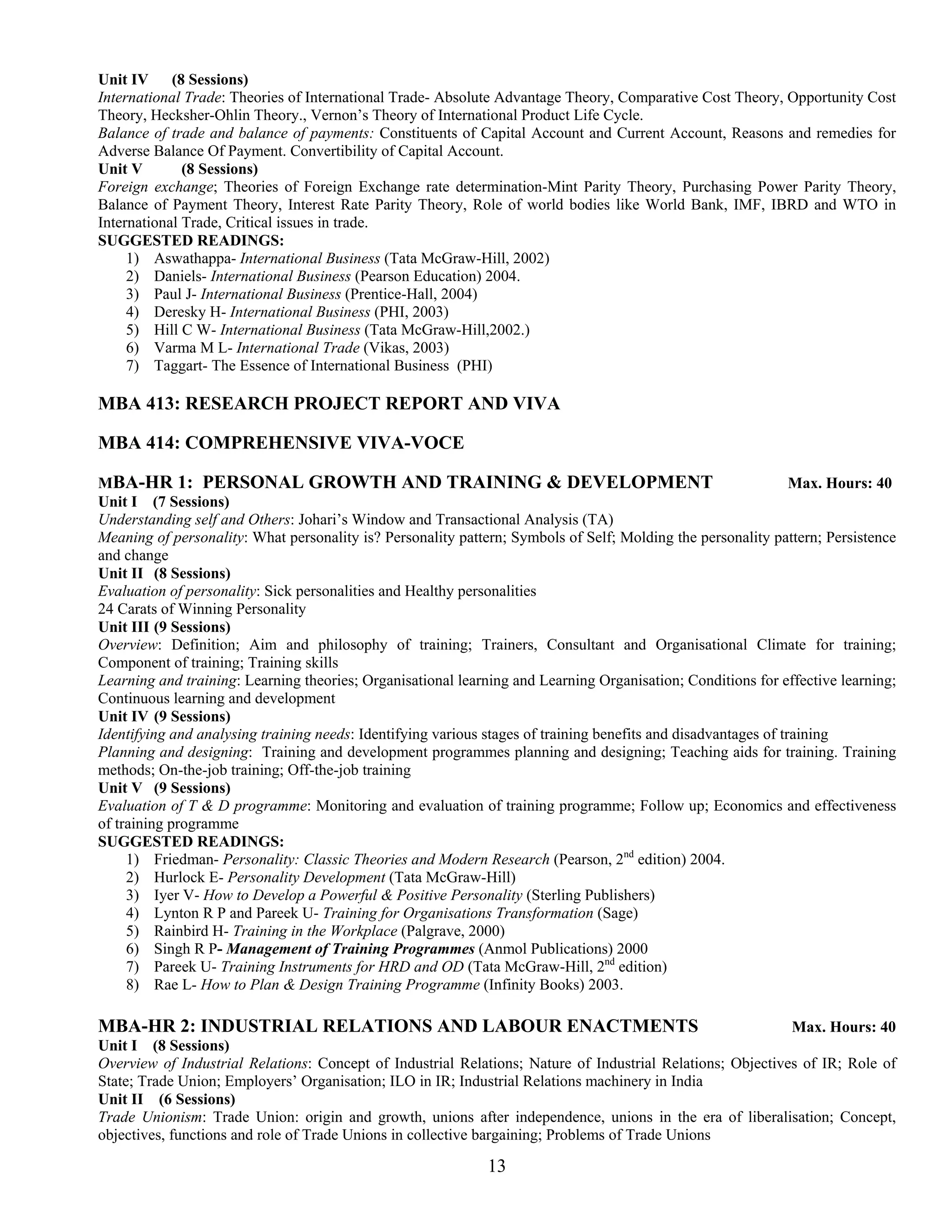 Unit IV (8 Sessions)
International Trade: Theories of International Trade- Absolute Advantage Theory, Comparative Cost Theory, Opportunity Cost
Theory, Hecksher-Ohlin Theory., Vernon’s Theory of International Product Life Cycle.
Balance of trade and balance of payments: Constituents of Capital Account and Current Account, Reasons and remedies for
Adverse Balance Of Payment. Convertibility of Capital Account.
Unit V        (8 Sessions)
Foreign exchange; Theories of Foreign Exchange rate determination-Mint Parity Theory, Purchasing Power Parity Theory,
Balance of Payment Theory, Interest Rate Parity Theory, Role of world bodies like World Bank, IMF, IBRD and WTO in
International Trade, Critical issues in trade.
SUGGESTED READINGS:
     1) Aswathappa- International Business (Tata McGraw-Hill, 2002)
     2) Daniels- International Business (Pearson Education) 2004.
     3) Paul J- International Business (Prentice-Hall, 2004)
     4) Deresky H- International Business (PHI, 2003)
     5) Hill C W- International Business (Tata McGraw-Hill,2002.)
     6) Varma M L- International Trade (Vikas, 2003)
     7) Taggart- The Essence of International Business (PHI)

MBA 413: RESEARCH PROJECT REPORT AND VIVA

MBA 414: COMPREHENSIVE VIVA-VOCE

MBA-HR 1: PERSONAL GROWTH AND TRAINING & DEVELOPMENT                                                             Max. Hours: 40
Unit I (7 Sessions)
Understanding self and Others: Johari’s Window and Transactional Analysis (TA)
Meaning of personality: What personality is? Personality pattern; Symbols of Self; Molding the personality pattern; Persistence
and change
Unit II (8 Sessions)
Evaluation of personality: Sick personalities and Healthy personalities
24 Carats of Winning Personality
Unit III (9 Sessions)
Overview: Definition; Aim and philosophy of training; Trainers, Consultant and Organisational Climate for training;
Component of training; Training skills
Learning and training: Learning theories; Organisational learning and Learning Organisation; Conditions for effective learning;
Continuous learning and development
Unit IV (9 Sessions)
Identifying and analysing training needs: Identifying various stages of training benefits and disadvantages of training
Planning and designing: Training and development programmes planning and designing; Teaching aids for training. Training
methods; On-the-job training; Off-the-job training
Unit V (9 Sessions)
Evaluation of T & D programme: Monitoring and evaluation of training programme; Follow up; Economics and effectiveness
of training programme
SUGGESTED READINGS:
     1) Friedman- Personality: Classic Theories and Modern Research (Pearson, 2nd edition) 2004.
     2) Hurlock E- Personality Development (Tata McGraw-Hill)
     3) Iyer V- How to Develop a Powerful & Positive Personality (Sterling Publishers)
     4) Lynton R P and Pareek U- Training for Organisations Transformation (Sage)
     5) Rainbird H- Training in the Workplace (Palgrave, 2000)
     6) Singh R P- Management of Training Programmes (Anmol Publications) 2000
     7) Pareek U- Training Instruments for HRD and OD (Tata McGraw-Hill, 2nd edition)
     8) Rae L- How to Plan & Design Training Programme (Infinity Books) 2003.

MBA-HR 2: INDUSTRIAL RELATIONS AND LABOUR ENACTMENTS                                                        Max. Hours: 40
Unit I (8 Sessions)
Overview of Industrial Relations: Concept of Industrial Relations; Nature of Industrial Relations; Objectives of IR; Role of
State; Trade Union; Employers’ Organisation; ILO in IR; Industrial Relations machinery in India
Unit II (6 Sessions)
Trade Unionism: Trade Union: origin and growth, unions after independence, unions in the era of liberalisation; Concept,
objectives, functions and role of Trade Unions in collective bargaining; Problems of Trade Unions

                                                             13
 