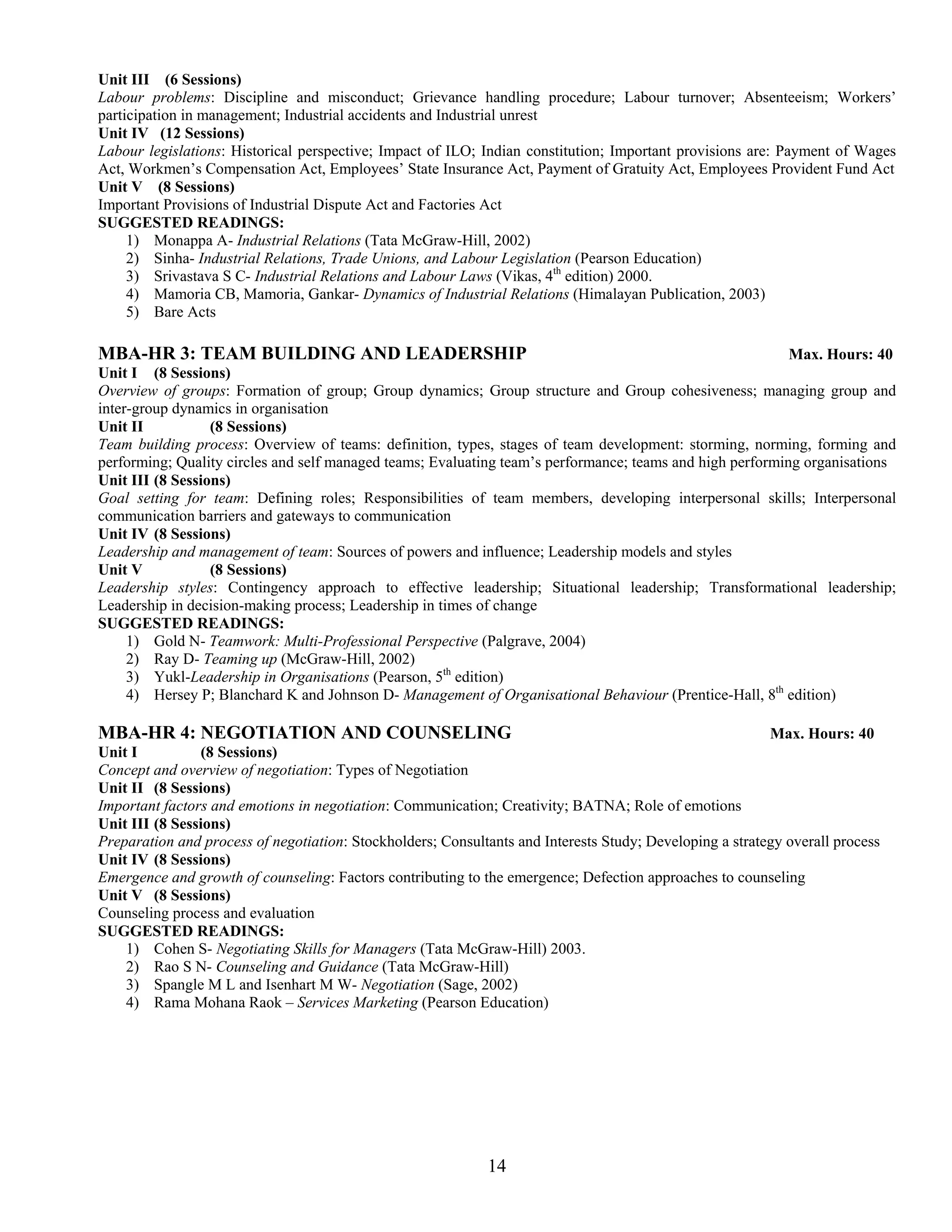 Unit III (6 Sessions)
Labour problems: Discipline and misconduct; Grievance handling procedure; Labour turnover; Absenteeism; Workers’
participation in management; Industrial accidents and Industrial unrest
Unit IV (12 Sessions)
Labour legislations: Historical perspective; Impact of ILO; Indian constitution; Important provisions are: Payment of Wages
Act, Workmen’s Compensation Act, Employees’ State Insurance Act, Payment of Gratuity Act, Employees Provident Fund Act
Unit V (8 Sessions)
Important Provisions of Industrial Dispute Act and Factories Act
SUGGESTED READINGS:
     1) Monappa A- Industrial Relations (Tata McGraw-Hill, 2002)
     2) Sinha- Industrial Relations, Trade Unions, and Labour Legislation (Pearson Education)
     3) Srivastava S C- Industrial Relations and Labour Laws (Vikas, 4th edition) 2000.
     4) Mamoria CB, Mamoria, Gankar- Dynamics of Industrial Relations (Himalayan Publication, 2003)
     5) Bare Acts

MBA-HR 3: TEAM BUILDING AND LEADERSHIP                                                                     Max. Hours: 40
Unit I (8 Sessions)
Overview of groups: Formation of group; Group dynamics; Group structure and Group cohesiveness; managing group and
inter-group dynamics in organisation
Unit II           (8 Sessions)
Team building process: Overview of teams: definition, types, stages of team development: storming, norming, forming and
performing; Quality circles and self managed teams; Evaluating team’s performance; teams and high performing organisations
Unit III (8 Sessions)
Goal setting for team: Defining roles; Responsibilities of team members, developing interpersonal skills; Interpersonal
communication barriers and gateways to communication
Unit IV (8 Sessions)
Leadership and management of team: Sources of powers and influence; Leadership models and styles
Unit V            (8 Sessions)
Leadership styles: Contingency approach to effective leadership; Situational leadership; Transformational leadership;
Leadership in decision-making process; Leadership in times of change
SUGGESTED READINGS:
     1) Gold N- Teamwork: Multi-Professional Perspective (Palgrave, 2004)
     2) Ray D- Teaming up (McGraw-Hill, 2002)
     3) Yukl-Leadership in Organisations (Pearson, 5th edition)
     4) Hersey P; Blanchard K and Johnson D- Management of Organisational Behaviour (Prentice-Hall, 8th edition)

MBA-HR 4: NEGOTIATION AND COUNSELING                                                                      Max. Hours: 40
Unit I          (8 Sessions)
Concept and overview of negotiation: Types of Negotiation
Unit II (8 Sessions)
Important factors and emotions in negotiation: Communication; Creativity; BATNA; Role of emotions
Unit III (8 Sessions)
Preparation and process of negotiation: Stockholders; Consultants and Interests Study; Developing a strategy overall process
Unit IV (8 Sessions)
Emergence and growth of counseling: Factors contributing to the emergence; Defection approaches to counseling
Unit V (8 Sessions)
Counseling process and evaluation
SUGGESTED READINGS:
    1) Cohen S- Negotiating Skills for Managers (Tata McGraw-Hill) 2003.
    2) Rao S N- Counseling and Guidance (Tata McGraw-Hill)
    3) Spangle M L and Isenhart M W- Negotiation (Sage, 2002)
    4) Rama Mohana Raok – Services Marketing (Pearson Education)




                                                             14
 