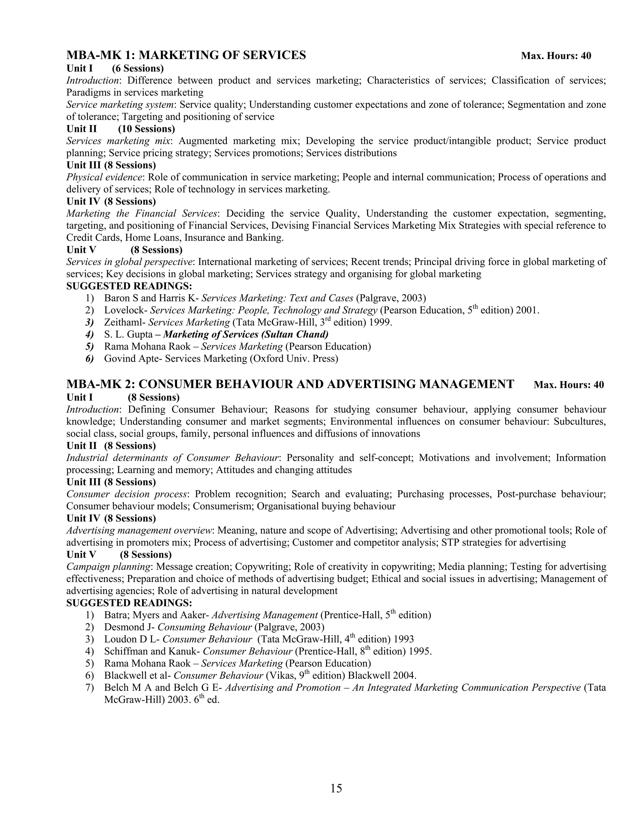 MBA-MK 1: MARKETING OF SERVICES                                                                               Max. Hours: 40
Unit I      (6 Sessions)
Introduction: Difference between product and services marketing; Characteristics of services; Classification of services;
Paradigms in services marketing
Service marketing system: Service quality; Understanding customer expectations and zone of tolerance; Segmentation and zone
of tolerance; Targeting and positioning of service
Unit II      (10 Sessions)
Services marketing mix: Augmented marketing mix; Developing the service product/intangible product; Service product
planning; Service pricing strategy; Services promotions; Services distributions
Unit III (8 Sessions)
Physical evidence: Role of communication in service marketing; People and internal communication; Process of operations and
delivery of services; Role of technology in services marketing.
Unit IV (8 Sessions)
Marketing the Financial Services: Deciding the service Quality, Understanding the customer expectation, segmenting,
targeting, and positioning of Financial Services, Devising Financial Services Marketing Mix Strategies with special reference to
Credit Cards, Home Loans, Insurance and Banking.
Unit V          (8 Sessions)
Services in global perspective: International marketing of services; Recent trends; Principal driving force in global marketing of
services; Key decisions in global marketing; Services strategy and organising for global marketing
SUGGESTED READINGS:
     1) Baron S and Harris K- Services Marketing: Text and Cases (Palgrave, 2003)
     2) Lovelock- Services Marketing: People, Technology and Strategy (Pearson Education, 5th edition) 2001.
     3) Zeithaml- Services Marketing (Tata McGraw-Hill, 3rd edition) 1999.
     4) S. L. Gupta – Marketing of Services (Sultan Chand)
     5) Rama Mohana Raok – Services Marketing (Pearson Education)
     6) Govind Apte- Services Marketing (Oxford Univ. Press)

MBA-MK 2: CONSUMER BEHAVIOUR AND ADVERTISING MANAGEMENT                                                         Max. Hours: 40
Unit I          (8 Sessions)
Introduction: Defining Consumer Behaviour; Reasons for studying consumer behaviour, applying consumer behaviour
knowledge; Understanding consumer and market segments; Environmental influences on consumer behaviour: Subcultures,
social class, social groups, family, personal influences and diffusions of innovations
Unit II (8 Sessions)
Industrial determinants of Consumer Behaviour: Personality and self-concept; Motivations and involvement; Information
processing; Learning and memory; Attitudes and changing attitudes
Unit III (8 Sessions)
Consumer decision process: Problem recognition; Search and evaluating; Purchasing processes, Post-purchase behaviour;
Consumer behaviour models; Consumerism; Organisational buying behaviour
Unit IV (8 Sessions)
Advertising management overview: Meaning, nature and scope of Advertising; Advertising and other promotional tools; Role of
advertising in promoters mix; Process of advertising; Customer and competitor analysis; STP strategies for advertising
Unit V        (8 Sessions)
Campaign planning: Message creation; Copywriting; Role of creativity in copywriting; Media planning; Testing for advertising
effectiveness; Preparation and choice of methods of advertising budget; Ethical and social issues in advertising; Management of
advertising agencies; Role of advertising in natural development
SUGGESTED READINGS:
     1) Batra; Myers and Aaker- Advertising Management (Prentice-Hall, 5th edition)
     2) Desmond J- Consuming Behaviour (Palgrave, 2003)
     3) Loudon D L- Consumer Behaviour (Tata McGraw-Hill, 4th edition) 1993
     4) Schiffman and Kanuk- Consumer Behaviour (Prentice-Hall, 8th edition) 1995.
     5) Rama Mohana Raok – Services Marketing (Pearson Education)
     6) Blackwell et al- Consumer Behaviour (Vikas, 9th edition) Blackwell 2004.
     7) Belch M A and Belch G E- Advertising and Promotion – An Integrated Marketing Communication Perspective (Tata
          McGraw-Hill) 2003. 6th ed.




                                                               15
 