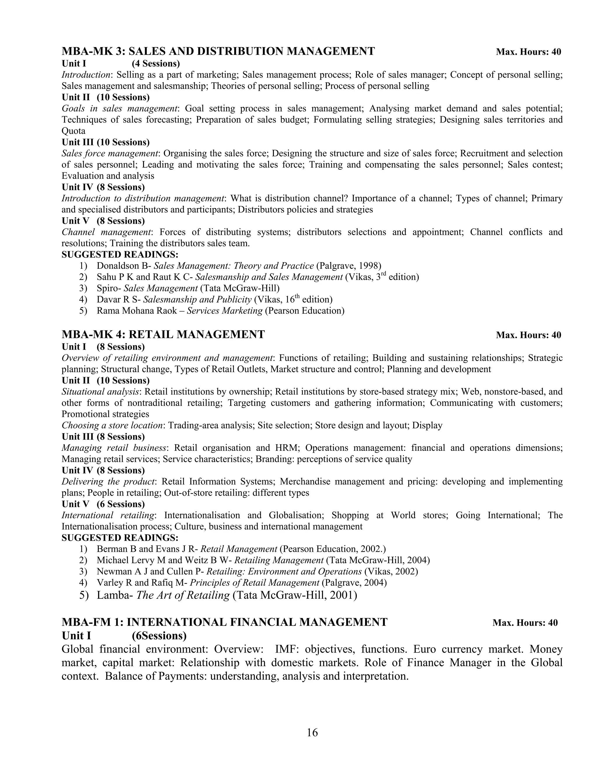 MBA-MK 3: SALES AND DISTRIBUTION MANAGEMENT                                                                  Max. Hours: 40
Unit I            (4 Sessions)
Introduction: Selling as a part of marketing; Sales management process; Role of sales manager; Concept of personal selling;
Sales management and salesmanship; Theories of personal selling; Process of personal selling
Unit II (10 Sessions)
Goals in sales management: Goal setting process in sales management; Analysing market demand and sales potential;
Techniques of sales forecasting; Preparation of sales budget; Formulating selling strategies; Designing sales territories and
Quota
Unit III (10 Sessions)
Sales force management: Organising the sales force; Designing the structure and size of sales force; Recruitment and selection
of sales personnel; Leading and motivating the sales force; Training and compensating the sales personnel; Sales contest;
Evaluation and analysis
Unit IV (8 Sessions)
Introduction to distribution management: What is distribution channel? Importance of a channel; Types of channel; Primary
and specialised distributors and participants; Distributors policies and strategies
Unit V (8 Sessions)
Channel management: Forces of distributing systems; distributors selections and appointment; Channel conflicts and
resolutions; Training the distributors sales team.
SUGGESTED READINGS:
     1) Donaldson B- Sales Management: Theory and Practice (Palgrave, 1998)
     2) Sahu P K and Raut K C- Salesmanship and Sales Management (Vikas, 3rd edition)
     3) Spiro- Sales Management (Tata McGraw-Hill)
     4) Davar R S- Salesmanship and Publicity (Vikas, 16th edition)
     5) Rama Mohana Raok – Services Marketing (Pearson Education)

MBA-MK 4: RETAIL MANAGEMENT                                                                                     Max. Hours: 40
Unit I (8 Sessions)
Overview of retailing environment and management: Functions of retailing; Building and sustaining relationships; Strategic
planning; Structural change, Types of Retail Outlets, Market structure and control; Planning and development
Unit II (10 Sessions)
Situational analysis: Retail institutions by ownership; Retail institutions by store-based strategy mix; Web, nonstore-based, and
other forms of nontraditional retailing; Targeting customers and gathering information; Communicating with customers;
Promotional strategies
Choosing a store location: Trading-area analysis; Site selection; Store design and layout; Display
Unit III (8 Sessions)
Managing retail business: Retail organisation and HRM; Operations management: financial and operations dimensions;
Managing retail services; Service characteristics; Branding: perceptions of service quality
Unit IV (8 Sessions)
Delivering the product: Retail Information Systems; Merchandise management and pricing: developing and implementing
plans; People in retailing; Out-of-store retailing: different types
Unit V (6 Sessions)
International retailing: Internationalisation and Globalisation; Shopping at World stores; Going International; The
Internationalisation process; Culture, business and international management
SUGGESTED READINGS:
     1) Berman B and Evans J R- Retail Management (Pearson Education, 2002.)
     2) Michael Lervy M and Weitz B W- Retailing Management (Tata McGraw-Hill, 2004)
     3) Newman A J and Cullen P- Retailing: Environment and Operations (Vikas, 2002)
     4) Varley R and Rafiq M- Principles of Retail Management (Palgrave, 2004)
    5) Lamba- The Art of Retailing (Tata McGraw-Hill, 2001)

MBA-FM 1: INTERNATIONAL FINANCIAL MANAGEMENT                                       Max. Hours: 40
Unit I        (6Sessions)
Global financial environment: Overview: IMF: objectives, functions. Euro currency market. Money
market, capital market: Relationship with domestic markets. Role of Finance Manager in the Global
context. Balance of Payments: understanding, analysis and interpretation.



                                                              16
 