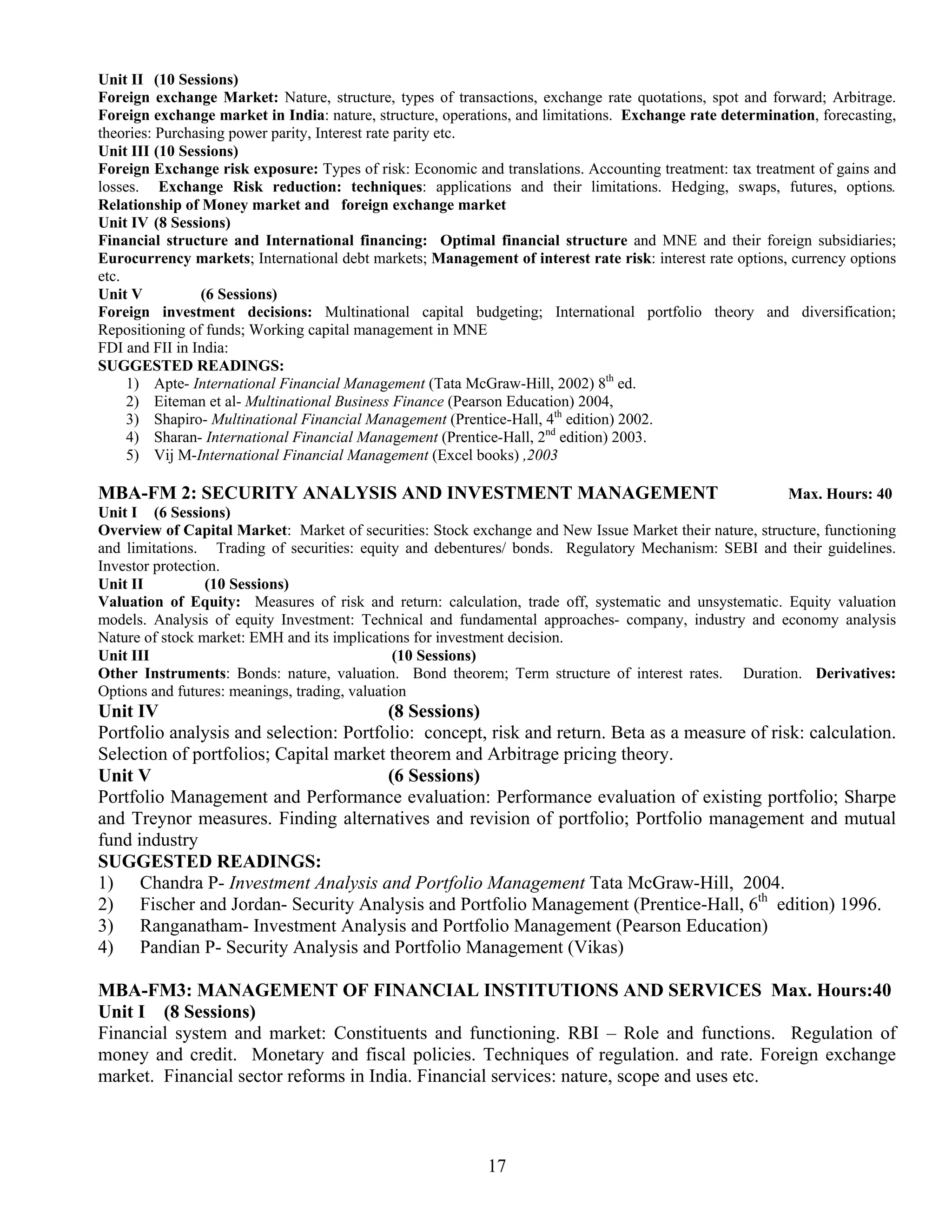 Unit II (10 Sessions)
Foreign exchange Market: Nature, structure, types of transactions, exchange rate quotations, spot and forward; Arbitrage.
Foreign exchange market in India: nature, structure, operations, and limitations. Exchange rate determination, forecasting,
theories: Purchasing power parity, Interest rate parity etc.
Unit III (10 Sessions)
Foreign Exchange risk exposure: Types of risk: Economic and translations. Accounting treatment: tax treatment of gains and
losses. Exchange Risk reduction: techniques: applications and their limitations. Hedging, swaps, futures, options.
Relationship of Money market and foreign exchange market
Unit IV (8 Sessions)
Financial structure and International financing: Optimal financial structure and MNE and their foreign subsidiaries;
Eurocurrency markets; International debt markets; Management of interest rate risk: interest rate options, currency options
etc.
Unit V          (6 Sessions)
Foreign investment decisions: Multinational capital budgeting; International portfolio theory and diversification;
Repositioning of funds; Working capital management in MNE
FDI and FII in India:
SUGGESTED READINGS:
     1) Apte- International Financial Management (Tata McGraw-Hill, 2002) 8th ed.
     2) Eiteman et al- Multinational Business Finance (Pearson Education) 2004,
     3) Shapiro- Multinational Financial Management (Prentice-Hall, 4th edition) 2002.
     4) Sharan- International Financial Management (Prentice-Hall, 2nd edition) 2003.
     5) Vij M-International Financial Management (Excel books) ,2003

MBA-FM 2: SECURITY ANALYSIS AND INVESTMENT MANAGEMENT                                                   Max. Hours: 40
Unit I (6 Sessions)
Overview of Capital Market: Market of securities: Stock exchange and New Issue Market their nature, structure, functioning
and limitations. Trading of securities: equity and debentures/ bonds. Regulatory Mechanism: SEBI and their guidelines.
Investor protection.
Unit II           (10 Sessions)
Valuation of Equity: Measures of risk and return: calculation, trade off, systematic and unsystematic. Equity valuation
models. Analysis of equity Investment: Technical and fundamental approaches- company, industry and economy analysis
Nature of stock market: EMH and its implications for investment decision.
Unit III                                       (10 Sessions)
Other Instruments: Bonds: nature, valuation. Bond theorem; Term structure of interest rates. Duration. Derivatives:
Options and futures: meanings, trading, valuation
Unit IV                                 (8 Sessions)
Portfolio analysis and selection: Portfolio: concept, risk and return. Beta as a measure of risk: calculation.
Selection of portfolios; Capital market theorem and Arbitrage pricing theory.
Unit V                                  (6 Sessions)
Portfolio Management and Performance evaluation: Performance evaluation of existing portfolio; Sharpe
and Treynor measures. Finding alternatives and revision of portfolio; Portfolio management and mutual
fund industry
SUGGESTED READINGS:
1) Chandra P- Investment Analysis and Portfolio Management Tata McGraw-Hill, 2004.
2) Fischer and Jordan- Security Analysis and Portfolio Management (Prentice-Hall, 6th edition) 1996.
3) Ranganatham- Investment Analysis and Portfolio Management (Pearson Education)
4) Pandian P- Security Analysis and Portfolio Management (Vikas)

MBA-FM3: MANAGEMENT OF FINANCIAL INSTITUTIONS AND SERVICES Max. Hours:40
Unit I (8 Sessions)
Financial system and market: Constituents and functioning. RBI – Role and functions. Regulation of
money and credit. Monetary and fiscal policies. Techniques of regulation. and rate. Foreign exchange
market. Financial sector reforms in India. Financial services: nature, scope and uses etc.



                                                            17
 