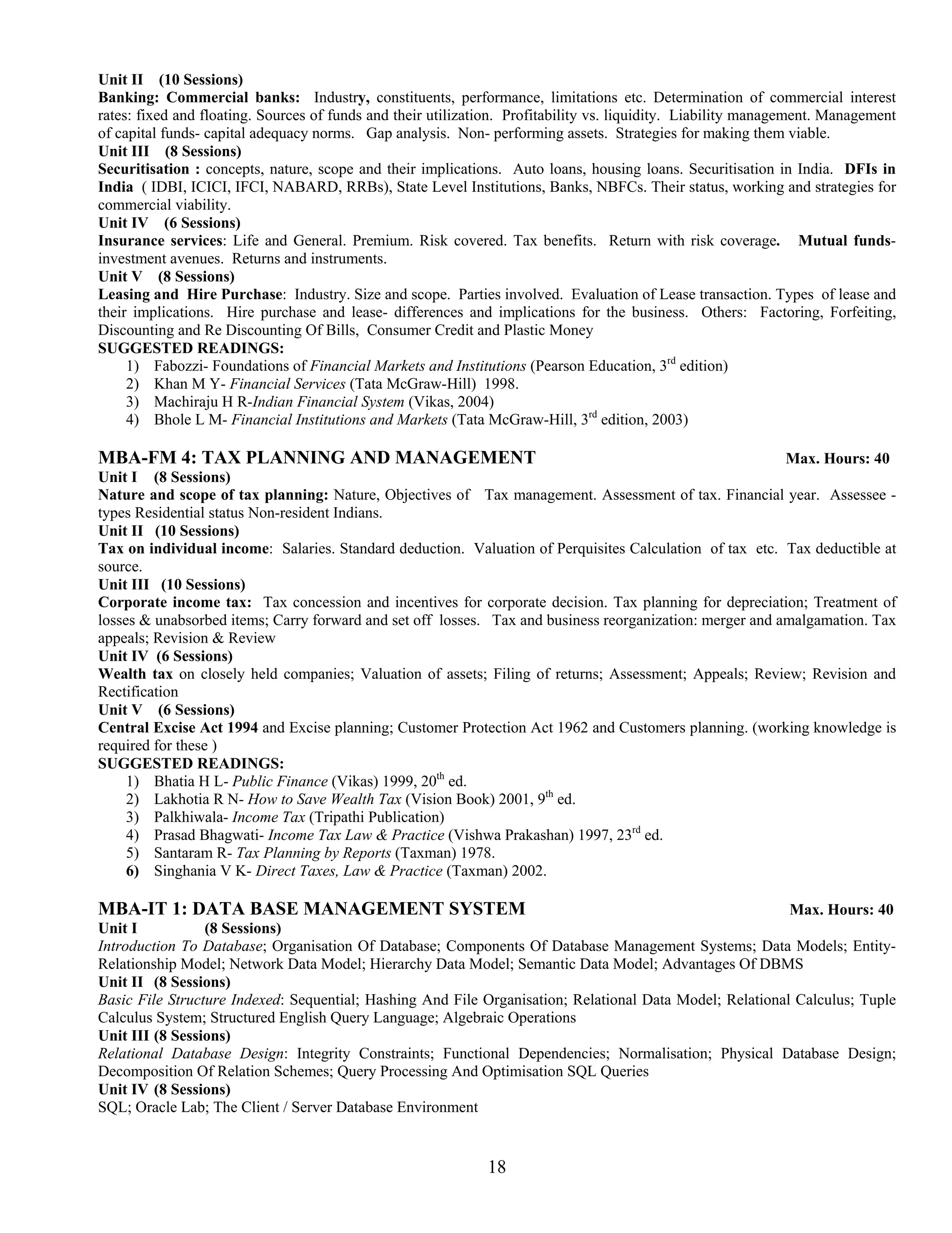 Unit II (10 Sessions)
Banking: Commercial banks: Industry, constituents, performance, limitations etc. Determination of commercial interest
rates: fixed and floating. Sources of funds and their utilization. Profitability vs. liquidity. Liability management. Management
of capital funds- capital adequacy norms. Gap analysis. Non- performing assets. Strategies for making them viable.
Unit III (8 Sessions)
Securitisation : concepts, nature, scope and their implications. Auto loans, housing loans. Securitisation in India. DFIs in
India ( IDBI, ICICI, IFCI, NABARD, RRBs), State Level Institutions, Banks, NBFCs. Their status, working and strategies for
commercial viability.
Unit IV (6 Sessions)
Insurance services: Life and General. Premium. Risk covered. Tax benefits. Return with risk coverage. Mutual funds-
investment avenues. Returns and instruments.
Unit V (8 Sessions)
Leasing and Hire Purchase: Industry. Size and scope. Parties involved. Evaluation of Lease transaction. Types of lease and
their implications. Hire purchase and lease- differences and implications for the business. Others: Factoring, Forfeiting,
Discounting and Re Discounting Of Bills, Consumer Credit and Plastic Money
SUGGESTED READINGS:
     1) Fabozzi- Foundations of Financial Markets and Institutions (Pearson Education, 3rd edition)
     2) Khan M Y- Financial Services (Tata McGraw-Hill) 1998.
     3) Machiraju H R-Indian Financial System (Vikas, 2004)
     4) Bhole L M- Financial Institutions and Markets (Tata McGraw-Hill, 3rd edition, 2003)

MBA-FM 4: TAX PLANNING AND MANAGEMENT                                                                     Max. Hours: 40
Unit I (8 Sessions)
Nature and scope of tax planning: Nature, Objectives of Tax management. Assessment of tax. Financial year. Assessee -
types Residential status Non-resident Indians.
Unit II (10 Sessions)
Tax on individual income: Salaries. Standard deduction. Valuation of Perquisites Calculation of tax etc. Tax deductible at
source.
Unit III (10 Sessions)
Corporate income tax: Tax concession and incentives for corporate decision. Tax planning for depreciation; Treatment of
losses & unabsorbed items; Carry forward and set off losses. Tax and business reorganization: merger and amalgamation. Tax
appeals; Revision & Review
Unit IV (6 Sessions)
Wealth tax on closely held companies; Valuation of assets; Filing of returns; Assessment; Appeals; Review; Revision and
Rectification
Unit V (6 Sessions)
Central Excise Act 1994 and Excise planning; Customer Protection Act 1962 and Customers planning. (working knowledge is
required for these )
SUGGESTED READINGS:
     1) Bhatia H L- Public Finance (Vikas) 1999, 20th ed.
     2) Lakhotia R N- How to Save Wealth Tax (Vision Book) 2001, 9th ed.
     3) Palkhiwala- Income Tax (Tripathi Publication)
     4) Prasad Bhagwati- Income Tax Law & Practice (Vishwa Prakashan) 1997, 23rd ed.
     5) Santaram R- Tax Planning by Reports (Taxman) 1978.
     6) Singhania V K- Direct Taxes, Law & Practice (Taxman) 2002.

MBA-IT 1: DATA BASE MANAGEMENT SYSTEM                                                                     Max. Hours: 40
Unit I           (8 Sessions)
Introduction To Database; Organisation Of Database; Components Of Database Management Systems; Data Models; Entity-
Relationship Model; Network Data Model; Hierarchy Data Model; Semantic Data Model; Advantages Of DBMS
Unit II (8 Sessions)
Basic File Structure Indexed: Sequential; Hashing And File Organisation; Relational Data Model; Relational Calculus; Tuple
Calculus System; Structured English Query Language; Algebraic Operations
Unit III (8 Sessions)
Relational Database Design: Integrity Constraints; Functional Dependencies; Normalisation; Physical Database Design;
Decomposition Of Relation Schemes; Query Processing And Optimisation SQL Queries
Unit IV (8 Sessions)
SQL; Oracle Lab; The Client / Server Database Environment


                                                              18
 