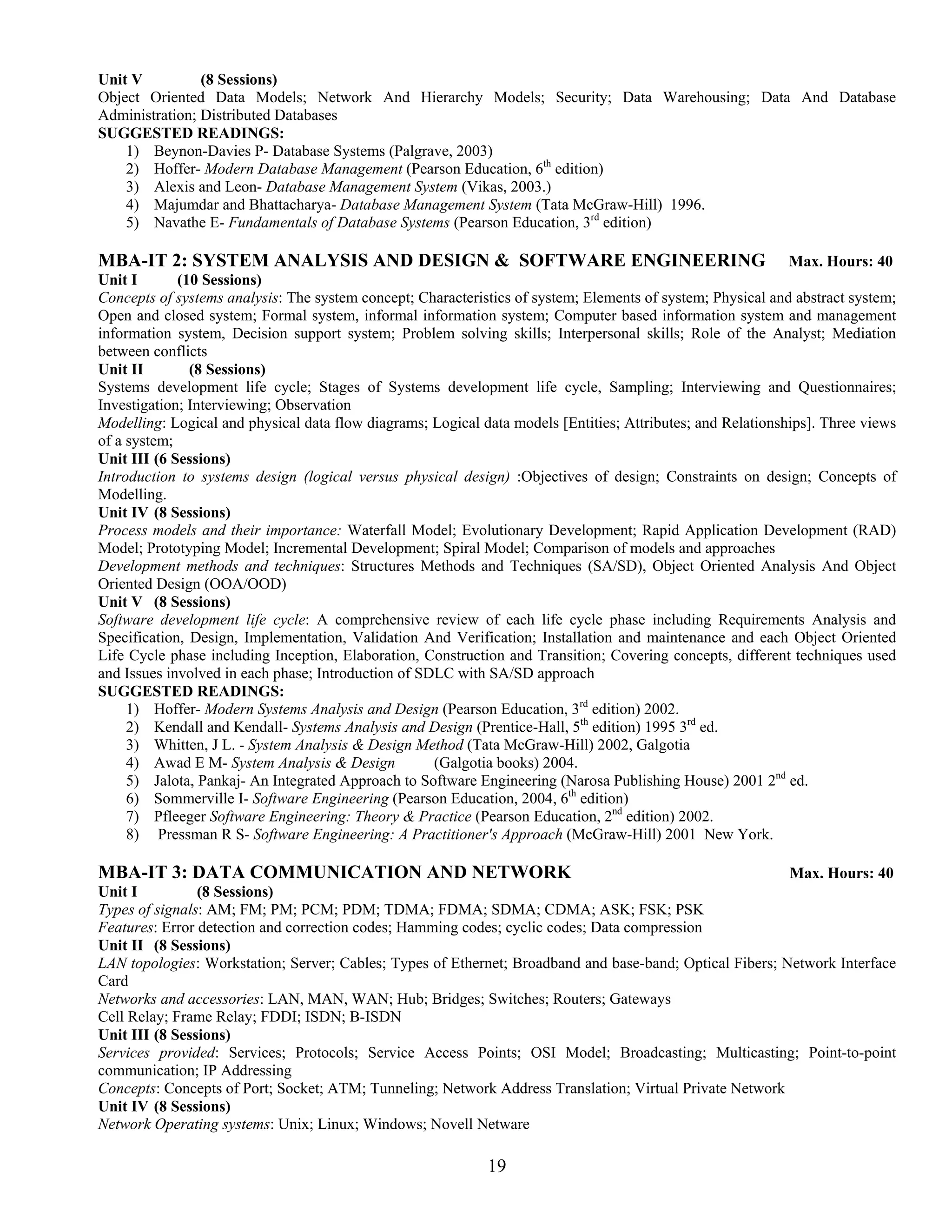 Unit V          (8 Sessions)
Object Oriented Data Models; Network And Hierarchy Models; Security; Data Warehousing; Data And Database
Administration; Distributed Databases
SUGGESTED READINGS:
    1) Beynon-Davies P- Database Systems (Palgrave, 2003)
    2) Hoffer- Modern Database Management (Pearson Education, 6th edition)
    3) Alexis and Leon- Database Management System (Vikas, 2003.)
    4) Majumdar and Bhattacharya- Database Management System (Tata McGraw-Hill) 1996.
    5) Navathe E- Fundamentals of Database Systems (Pearson Education, 3rd edition)

MBA-IT 2: SYSTEM ANALYSIS AND DESIGN & SOFTWARE ENGINEERING Max. Hours: 40
Unit I       (10 Sessions)
Concepts of systems analysis: The system concept; Characteristics of system; Elements of system; Physical and abstract system;
Open and closed system; Formal system, informal information system; Computer based information system and management
information system, Decision support system; Problem solving skills; Interpersonal skills; Role of the Analyst; Mediation
between conflicts
Unit II        (8 Sessions)
Systems development life cycle; Stages of Systems development life cycle, Sampling; Interviewing and Questionnaires;
Investigation; Interviewing; Observation
Modelling: Logical and physical data flow diagrams; Logical data models [Entities; Attributes; and Relationships]. Three views
of a system;
Unit III (6 Sessions)
Introduction to systems design (logical versus physical design) :Objectives of design; Constraints on design; Concepts of
Modelling.
Unit IV (8 Sessions)
Process models and their importance: Waterfall Model; Evolutionary Development; Rapid Application Development (RAD)
Model; Prototyping Model; Incremental Development; Spiral Model; Comparison of models and approaches
Development methods and techniques: Structures Methods and Techniques (SA/SD), Object Oriented Analysis And Object
Oriented Design (OOA/OOD)
Unit V (8 Sessions)
Software development life cycle: A comprehensive review of each life cycle phase including Requirements Analysis and
Specification, Design, Implementation, Validation And Verification; Installation and maintenance and each Object Oriented
Life Cycle phase including Inception, Elaboration, Construction and Transition; Covering concepts, different techniques used
and Issues involved in each phase; Introduction of SDLC with SA/SD approach
SUGGESTED READINGS:
     1) Hoffer- Modern Systems Analysis and Design (Pearson Education, 3rd edition) 2002.
     2) Kendall and Kendall- Systems Analysis and Design (Prentice-Hall, 5th edition) 1995 3rd ed.
     3) Whitten, J L. - System Analysis & Design Method (Tata McGraw-Hill) 2002, Galgotia
     4) Awad E M- System Analysis & Design           (Galgotia books) 2004.
     5) Jalota, Pankaj- An Integrated Approach to Software Engineering (Narosa Publishing House) 2001 2nd ed.
     6) Sommerville I- Software Engineering (Pearson Education, 2004, 6th edition)
     7) Pfleeger Software Engineering: Theory & Practice (Pearson Education, 2nd edition) 2002.
     8) Pressman R S- Software Engineering: A Practitioner's Approach (McGraw-Hill) 2001 New York.

MBA-IT 3: DATA COMMUNICATION AND NETWORK                                                                  Max. Hours: 40
Unit I          (8 Sessions)
Types of signals: AM; FM; PM; PCM; PDM; TDMA; FDMA; SDMA; CDMA; ASK; FSK; PSK
Features: Error detection and correction codes; Hamming codes; cyclic codes; Data compression
Unit II (8 Sessions)
LAN topologies: Workstation; Server; Cables; Types of Ethernet; Broadband and base-band; Optical Fibers; Network Interface
Card
Networks and accessories: LAN, MAN, WAN; Hub; Bridges; Switches; Routers; Gateways
Cell Relay; Frame Relay; FDDI; ISDN; B-ISDN
Unit III (8 Sessions)
Services provided: Services; Protocols; Service Access Points; OSI Model; Broadcasting; Multicasting; Point-to-point
communication; IP Addressing
Concepts: Concepts of Port; Socket; ATM; Tunneling; Network Address Translation; Virtual Private Network
Unit IV (8 Sessions)
Network Operating systems: Unix; Linux; Windows; Novell Netware

                                                             19
 