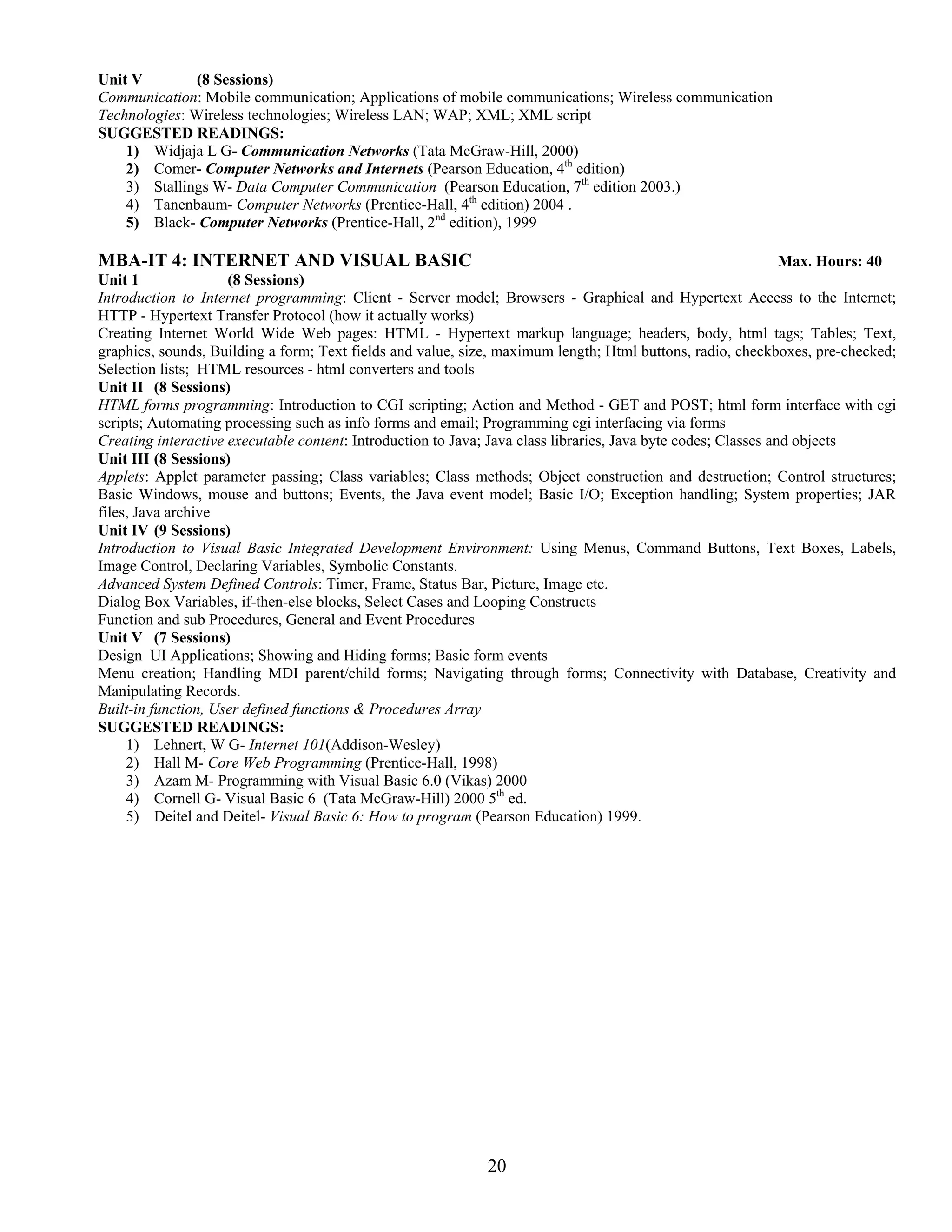 Unit V         (8 Sessions)
Communication: Mobile communication; Applications of mobile communications; Wireless communication
Technologies: Wireless technologies; Wireless LAN; WAP; XML; XML script
SUGGESTED READINGS:
    1) Widjaja L G- Communication Networks (Tata McGraw-Hill, 2000)
    2) Comer- Computer Networks and Internets (Pearson Education, 4th edition)
    3) Stallings W- Data Computer Communication (Pearson Education, 7th edition 2003.)
    4) Tanenbaum- Computer Networks (Prentice-Hall, 4th edition) 2004 .
    5) Black- Computer Networks (Prentice-Hall, 2nd edition), 1999

MBA-IT 4: INTERNET AND VISUAL BASIC                                                                             Max. Hours: 40
Unit 1               (8 Sessions)
Introduction to Internet programming: Client - Server model; Browsers - Graphical and Hypertext Access to the Internet;
HTTP - Hypertext Transfer Protocol (how it actually works)
Creating Internet World Wide Web pages: HTML - Hypertext markup language; headers, body, html tags; Tables; Text,
graphics, sounds, Building a form; Text fields and value, size, maximum length; Html buttons, radio, checkboxes, pre-checked;
Selection lists; HTML resources - html converters and tools
Unit II (8 Sessions)
HTML forms programming: Introduction to CGI scripting; Action and Method - GET and POST; html form interface with cgi
scripts; Automating processing such as info forms and email; Programming cgi interfacing via forms
Creating interactive executable content: Introduction to Java; Java class libraries, Java byte codes; Classes and objects
Unit III (8 Sessions)
Applets: Applet parameter passing; Class variables; Class methods; Object construction and destruction; Control structures;
Basic Windows, mouse and buttons; Events, the Java event model; Basic I/O; Exception handling; System properties; JAR
files, Java archive
Unit IV (9 Sessions)
Introduction to Visual Basic Integrated Development Environment: Using Menus, Command Buttons, Text Boxes, Labels,
Image Control, Declaring Variables, Symbolic Constants.
Advanced System Defined Controls: Timer, Frame, Status Bar, Picture, Image etc.
Dialog Box Variables, if-then-else blocks, Select Cases and Looping Constructs
Function and sub Procedures, General and Event Procedures
Unit V (7 Sessions)
Design UI Applications; Showing and Hiding forms; Basic form events
Menu creation; Handling MDI parent/child forms; Navigating through forms; Connectivity with Database, Creativity and
Manipulating Records.
Built-in function, User defined functions & Procedures Array
SUGGESTED READINGS:
     1) Lehnert, W G- Internet 101(Addison-Wesley)
     2) Hall M- Core Web Programming (Prentice-Hall, 1998)
     3) Azam M- Programming with Visual Basic 6.0 (Vikas) 2000
     4) Cornell G- Visual Basic 6 (Tata McGraw-Hill) 2000 5th ed.
     5) Deitel and Deitel- Visual Basic 6: How to program (Pearson Education) 1999.




                                                             20
 