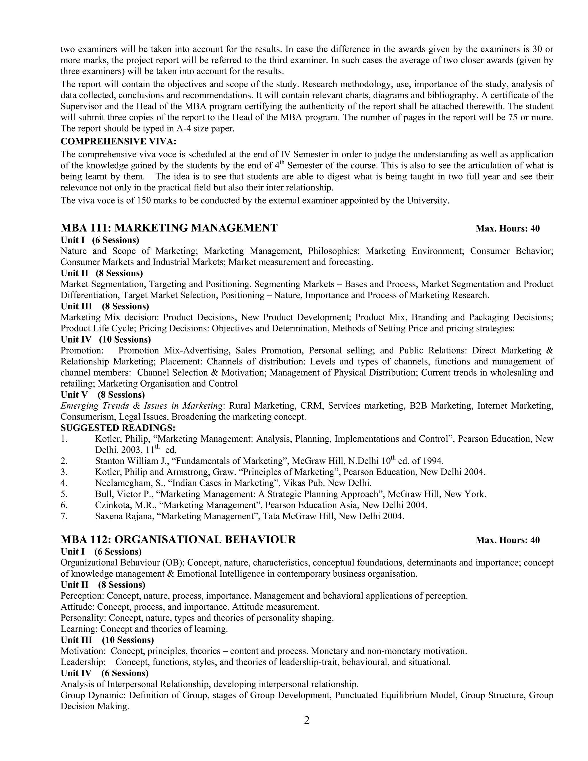two examiners will be taken into account for the results. In case the difference in the awards given by the examiners is 30 or
more marks, the project report will be referred to the third examiner. In such cases the average of two closer awards (given by
three examiners) will be taken into account for the results.
The report will contain the objectives and scope of the study. Research methodology, use, importance of the study, analysis of
data collected, conclusions and recommendations. It will contain relevant charts, diagrams and bibliography. A certificate of the
Supervisor and the Head of the MBA program certifying the authenticity of the report shall be attached therewith. The student
will submit three copies of the report to the Head of the MBA program. The number of pages in the report will be 75 or more.
The report should be typed in A-4 size paper.
COMPREHENSIVE VIVA:
The comprehensive viva voce is scheduled at the end of IV Semester in order to judge the understanding as well as application
of the knowledge gained by the students by the end of 4th Semester of the course. This is also to see the articulation of what is
being learnt by them. The idea is to see that students are able to digest what is being taught in two full year and see their
relevance not only in the practical field but also their inter relationship.
The viva voce is of 150 marks to be conducted by the external examiner appointed by the University.

MBA 111: MARKETING MANAGEMENT                                                                             Max. Hours: 40
Unit I (6 Sessions)
Nature and Scope of Marketing; Marketing Management, Philosophies; Marketing Environment; Consumer Behavior;
Consumer Markets and Industrial Markets; Market measurement and forecasting.
Unit II (8 Sessions)
Market Segmentation, Targeting and Positioning, Segmenting Markets – Bases and Process, Market Segmentation and Product
Differentiation, Target Market Selection, Positioning – Nature, Importance and Process of Marketing Research.
Unit III (8 Sessions)
Marketing Mix decision: Product Decisions, New Product Development; Product Mix, Branding and Packaging Decisions;
Product Life Cycle; Pricing Decisions: Objectives and Determination, Methods of Setting Price and pricing strategies:
Unit IV (10 Sessions)
Promotion:      Promotion Mix-Advertising, Sales Promotion, Personal selling; and Public Relations: Direct Marketing &
Relationship Marketing; Placement: Channels of distribution: Levels and types of channels, functions and management of
channel members: Channel Selection & Motivation; Management of Physical Distribution; Current trends in wholesaling and
retailing; Marketing Organisation and Control
Unit V (8 Sessions)
Emerging Trends & Issues in Marketing: Rural Marketing, CRM, Services marketing, B2B Marketing, Internet Marketing,
Consumerism, Legal Issues, Broadening the marketing concept.
SUGGESTED READINGS:
1.        Kotler, Philip, “Marketing Management: Analysis, Planning, Implementations and Control”, Pearson Education, New
          Delhi. 2003, 11th ed.
2.        Stanton William J., “Fundamentals of Marketing”, McGraw Hill, N.Delhi 10th ed. of 1994.
3.        Kotler, Philip and Armstrong, Graw. “Principles of Marketing”, Pearson Education, New Delhi 2004.
4.        Neelamegham, S., “Indian Cases in Marketing”, Vikas Pub. New Delhi.
5.        Bull, Victor P., “Marketing Management: A Strategic Planning Approach”, McGraw Hill, New York.
6.        Czinkota, M.R., “Marketing Management”, Pearson Education Asia, New Delhi 2004.
7.        Saxena Rajana, “Marketing Management”, Tata McGraw Hill, New Delhi 2004.

MBA 112: ORGANISATIONAL BEHAVIOUR                                                                         Max. Hours: 40
Unit I (6 Sessions)
Organizational Behaviour (OB): Concept, nature, characteristics, conceptual foundations, determinants and importance; concept
of knowledge management & Emotional Intelligence in contemporary business organisation.
Unit II (8 Sessions)
Perception: Concept, nature, process, importance. Management and behavioral applications of perception.
Attitude: Concept, process, and importance. Attitude measurement.
Personality: Concept, nature, types and theories of personality shaping.
Learning: Concept and theories of learning.
Unit III (10 Sessions)
Motivation: Concept, principles, theories – content and process. Monetary and non-monetary motivation.
Leadership: Concept, functions, styles, and theories of leadership-trait, behavioural, and situational.
Unit IV (6 Sessions)
Analysis of Interpersonal Relationship, developing interpersonal relationship.
Group Dynamic: Definition of Group, stages of Group Development, Punctuated Equilibrium Model, Group Structure, Group
Decision Making.
                                                               2
 