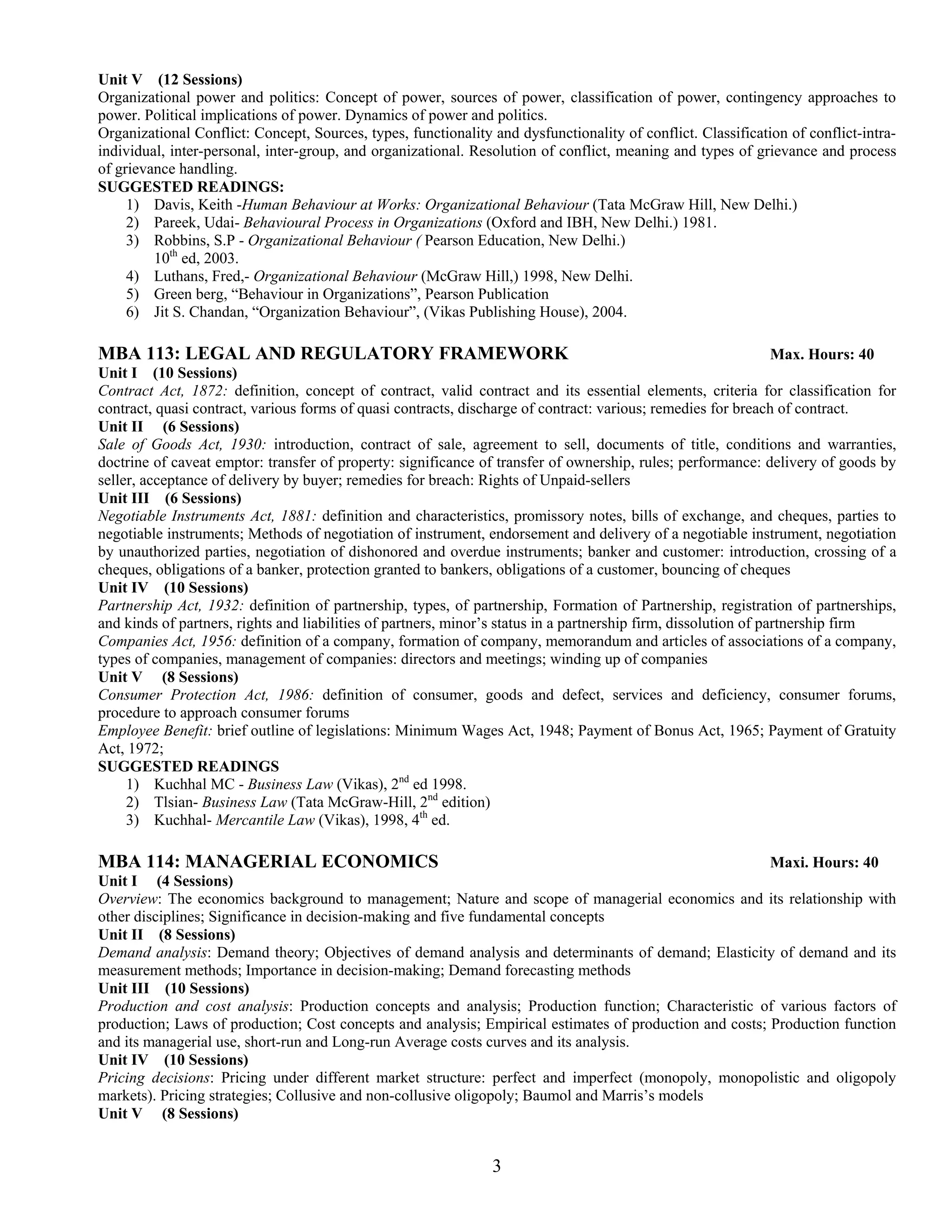 Unit V (12 Sessions)
Organizational power and politics: Concept of power, sources of power, classification of power, contingency approaches to
power. Political implications of power. Dynamics of power and politics.
Organizational Conflict: Concept, Sources, types, functionality and dysfunctionality of conflict. Classification of conflict-intra-
individual, inter-personal, inter-group, and organizational. Resolution of conflict, meaning and types of grievance and process
of grievance handling.
SUGGESTED READINGS:
     1) Davis, Keith -Human Behaviour at Works: Organizational Behaviour (Tata McGraw Hill, New Delhi.)
     2) Pareek, Udai- Behavioural Process in Organizations (Oxford and IBH, New Delhi.) 1981.
     3) Robbins, S.P - Organizational Behaviour ( Pearson Education, New Delhi.)
         10th ed, 2003.
     4) Luthans, Fred,- Organizational Behaviour (McGraw Hill,) 1998, New Delhi.
     5) Green berg, “Behaviour in Organizations”, Pearson Publication
     6) Jit S. Chandan, “Organization Behaviour”, (Vikas Publishing House), 2004.

MBA 113: LEGAL AND REGULATORY FRAMEWORK                                                                           Max. Hours: 40
Unit I (10 Sessions)
Contract Act, 1872: definition, concept of contract, valid contract and its essential elements, criteria for classification for
contract, quasi contract, various forms of quasi contracts, discharge of contract: various; remedies for breach of contract.
Unit II (6 Sessions)
Sale of Goods Act, 1930: introduction, contract of sale, agreement to sell, documents of title, conditions and warranties,
doctrine of caveat emptor: transfer of property: significance of transfer of ownership, rules; performance: delivery of goods by
seller, acceptance of delivery by buyer; remedies for breach: Rights of Unpaid-sellers
Unit III (6 Sessions)
Negotiable Instruments Act, 1881: definition and characteristics, promissory notes, bills of exchange, and cheques, parties to
negotiable instruments; Methods of negotiation of instrument, endorsement and delivery of a negotiable instrument, negotiation
by unauthorized parties, negotiation of dishonored and overdue instruments; banker and customer: introduction, crossing of a
cheques, obligations of a banker, protection granted to bankers, obligations of a customer, bouncing of cheques
Unit IV (10 Sessions)
Partnership Act, 1932: definition of partnership, types, of partnership, Formation of Partnership, registration of partnerships,
and kinds of partners, rights and liabilities of partners, minor’s status in a partnership firm, dissolution of partnership firm
Companies Act, 1956: definition of a company, formation of company, memorandum and articles of associations of a company,
types of companies, management of companies: directors and meetings; winding up of companies
Unit V (8 Sessions)
Consumer Protection Act, 1986: definition of consumer, goods and defect, services and deficiency, consumer forums,
procedure to approach consumer forums
Employee Benefit: brief outline of legislations: Minimum Wages Act, 1948; Payment of Bonus Act, 1965; Payment of Gratuity
Act, 1972;
SUGGESTED READINGS
     1) Kuchhal MC - Business Law (Vikas), 2nd ed 1998.
     2) Tlsian- Business Law (Tata McGraw-Hill, 2nd edition)
     3) Kuchhal- Mercantile Law (Vikas), 1998, 4th ed.

MBA 114: MANAGERIAL ECONOMICS                                                                            Maxi. Hours: 40
Unit I (4 Sessions)
Overview: The economics background to management; Nature and scope of managerial economics and its relationship with
other disciplines; Significance in decision-making and five fundamental concepts
Unit II (8 Sessions)
Demand analysis: Demand theory; Objectives of demand analysis and determinants of demand; Elasticity of demand and its
measurement methods; Importance in decision-making; Demand forecasting methods
Unit III (10 Sessions)
Production and cost analysis: Production concepts and analysis; Production function; Characteristic of various factors of
production; Laws of production; Cost concepts and analysis; Empirical estimates of production and costs; Production function
and its managerial use, short-run and Long-run Average costs curves and its analysis.
Unit IV (10 Sessions)
Pricing decisions: Pricing under different market structure: perfect and imperfect (monopoly, monopolistic and oligopoly
markets). Pricing strategies; Collusive and non-collusive oligopoly; Baumol and Marris’s models
Unit V (8 Sessions)


                                                                3
 