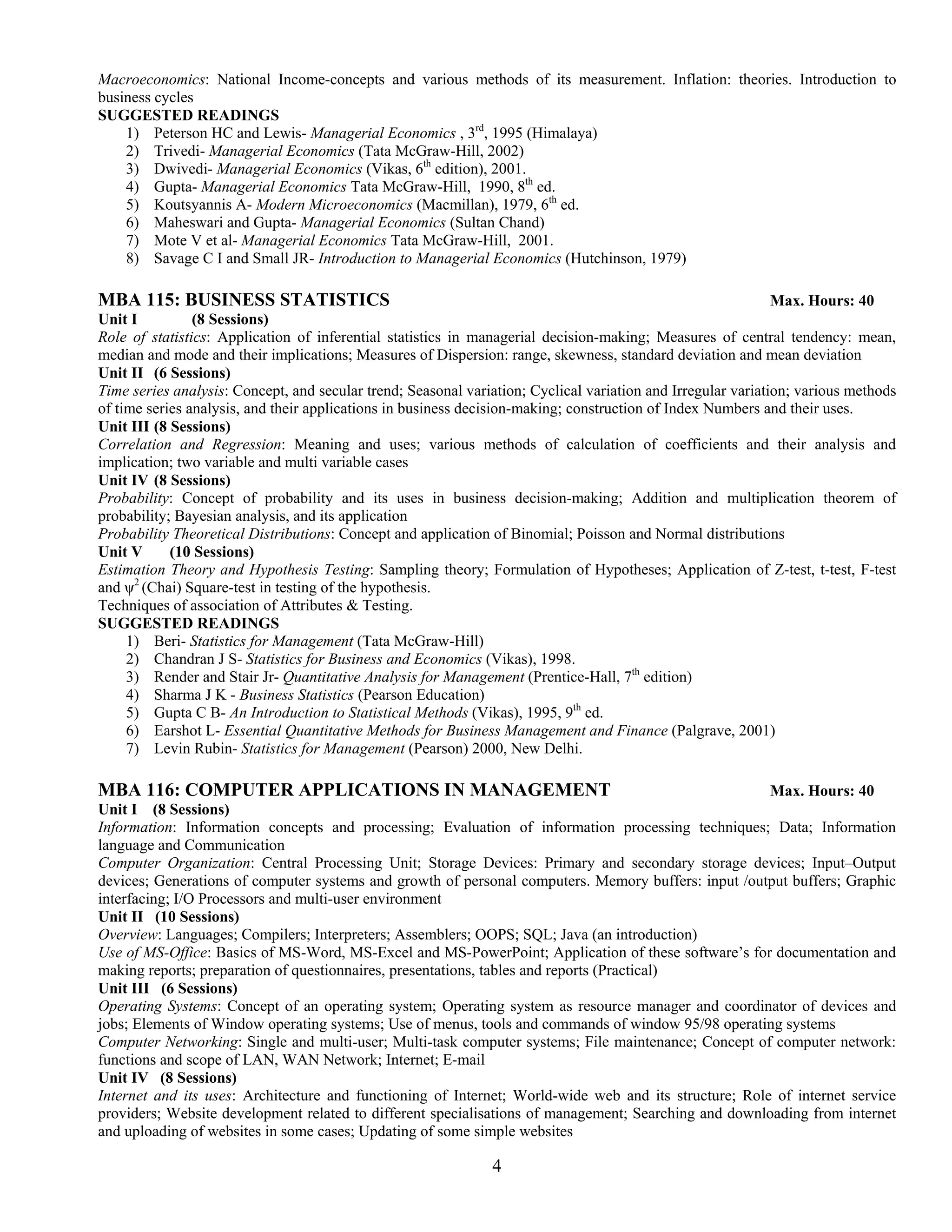 Macroeconomics: National Income-concepts and various methods of its measurement. Inflation: theories. Introduction to
business cycles
SUGGESTED READINGS
    1) Peterson HC and Lewis- Managerial Economics , 3rd, 1995 (Himalaya)
    2) Trivedi- Managerial Economics (Tata McGraw-Hill, 2002)
    3) Dwivedi- Managerial Economics (Vikas, 6th edition), 2001.
    4) Gupta- Managerial Economics Tata McGraw-Hill, 1990, 8th ed.
    5) Koutsyannis A- Modern Microeconomics (Macmillan), 1979, 6th ed.
    6) Maheswari and Gupta- Managerial Economics (Sultan Chand)
    7) Mote V et al- Managerial Economics Tata McGraw-Hill, 2001.
    8) Savage C I and Small JR- Introduction to Managerial Economics (Hutchinson, 1979)

MBA 115: BUSINESS STATISTICS                                                                                  Max. Hours: 40
Unit I          (8 Sessions)
Role of statistics: Application of inferential statistics in managerial decision-making; Measures of central tendency: mean,
median and mode and their implications; Measures of Dispersion: range, skewness, standard deviation and mean deviation
Unit II (6 Sessions)
Time series analysis: Concept, and secular trend; Seasonal variation; Cyclical variation and Irregular variation; various methods
of time series analysis, and their applications in business decision-making; construction of Index Numbers and their uses.
Unit III (8 Sessions)
Correlation and Regression: Meaning and uses; various methods of calculation of coefficients and their analysis and
implication; two variable and multi variable cases
Unit IV (8 Sessions)
Probability: Concept of probability and its uses in business decision-making; Addition and multiplication theorem of
probability; Bayesian analysis, and its application
Probability Theoretical Distributions: Concept and application of Binomial; Poisson and Normal distributions
Unit V      (10 Sessions)
Estimation Theory and Hypothesis Testing: Sampling theory; Formulation of Hypotheses; Application of Z-test, t-test, F-test
and ψ2 (Chai) Square-test in testing of the hypothesis.
Techniques of association of Attributes & Testing.
SUGGESTED READINGS
     1) Beri- Statistics for Management (Tata McGraw-Hill)
     2) Chandran J S- Statistics for Business and Economics (Vikas), 1998.
     3) Render and Stair Jr- Quantitative Analysis for Management (Prentice-Hall, 7th edition)
     4) Sharma J K - Business Statistics (Pearson Education)
     5) Gupta C B- An Introduction to Statistical Methods (Vikas), 1995, 9th ed.
     6) Earshot L- Essential Quantitative Methods for Business Management and Finance (Palgrave, 2001)
     7) Levin Rubin- Statistics for Management (Pearson) 2000, New Delhi.

MBA 116: COMPUTER APPLICATIONS IN MANAGEMENT                                                           Max. Hours: 40
Unit I (8 Sessions)
Information: Information concepts and processing; Evaluation of information processing techniques; Data; Information
language and Communication
Computer Organization: Central Processing Unit; Storage Devices: Primary and secondary storage devices; Input–Output
devices; Generations of computer systems and growth of personal computers. Memory buffers: input /output buffers; Graphic
interfacing; I/O Processors and multi-user environment
Unit II (10 Sessions)
Overview: Languages; Compilers; Interpreters; Assemblers; OOPS; SQL; Java (an introduction)
Use of MS-Office: Basics of MS-Word, MS-Excel and MS-PowerPoint; Application of these software’s for documentation and
making reports; preparation of questionnaires, presentations, tables and reports (Practical)
Unit III (6 Sessions)
Operating Systems: Concept of an operating system; Operating system as resource manager and coordinator of devices and
jobs; Elements of Window operating systems; Use of menus, tools and commands of window 95/98 operating systems
Computer Networking: Single and multi-user; Multi-task computer systems; File maintenance; Concept of computer network:
functions and scope of LAN, WAN Network; Internet; E-mail
Unit IV (8 Sessions)
Internet and its uses: Architecture and functioning of Internet; World-wide web and its structure; Role of internet service
providers; Website development related to different specialisations of management; Searching and downloading from internet
and uploading of websites in some cases; Updating of some simple websites

                                                               4
 