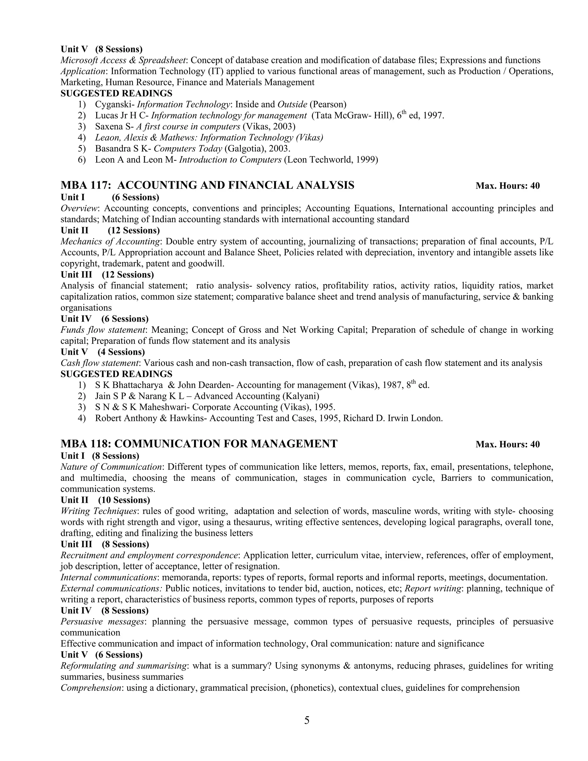 Unit V (8 Sessions)
Microsoft Access & Spreadsheet: Concept of database creation and modification of database files; Expressions and functions
Application: Information Technology (IT) applied to various functional areas of management, such as Production / Operations,
Marketing, Human Resource, Finance and Materials Management
SUGGESTED READINGS
    1) Cyganski- Information Technology: Inside and Outside (Pearson)
    2) Lucas Jr H C- Information technology for management (Tata McGraw- Hill), 6th ed, 1997.
    3) Saxena S- A first course in computers (Vikas, 2003)
    4) Leaon, Alexis & Mathews: Information Technology (Vikas)
    5) Basandra S K- Computers Today (Galgotia), 2003.
    6) Leon A and Leon M- Introduction to Computers (Leon Techworld, 1999)

MBA 117: ACCOUNTING AND FINANCIAL ANALYSIS                                                                   Max. Hours: 40
Unit I        (6 Sessions)
Overview: Accounting concepts, conventions and principles; Accounting Equations, International accounting principles and
standards; Matching of Indian accounting standards with international accounting standard
Unit II      (12 Sessions)
Mechanics of Accounting: Double entry system of accounting, journalizing of transactions; preparation of final accounts, P/L
Accounts, P/L Appropriation account and Balance Sheet, Policies related with depreciation, inventory and intangible assets like
copyright, trademark, patent and goodwill.
Unit III (12 Sessions)
Analysis of financial statement; ratio analysis- solvency ratios, profitability ratios, activity ratios, liquidity ratios, market
capitalization ratios, common size statement; comparative balance sheet and trend analysis of manufacturing, service & banking
organisations
Unit IV (6 Sessions)
Funds flow statement: Meaning; Concept of Gross and Net Working Capital; Preparation of schedule of change in working
capital; Preparation of funds flow statement and its analysis
Unit V (4 Sessions)
Cash flow statement: Various cash and non-cash transaction, flow of cash, preparation of cash flow statement and its analysis
SUGGESTED READINGS
    1) S K Bhattacharya & John Dearden- Accounting for management (Vikas), 1987, 8th ed.
    2) Jain S P & Narang K L – Advanced Accounting (Kalyani)
    3) S N & S K Maheshwari- Corporate Accounting (Vikas), 1995.
    4) Robert Anthony & Hawkins- Accounting Test and Cases, 1995, Richard D. Irwin London.

MBA 118: COMMUNICATION FOR MANAGEMENT                                                                        Max. Hours: 40
Unit I (8 Sessions)
Nature of Communication: Different types of communication like letters, memos, reports, fax, email, presentations, telephone,
and multimedia, choosing the means of communication, stages in communication cycle, Barriers to communication,
communication systems.
Unit II (10 Sessions)
Writing Techniques: rules of good writing, adaptation and selection of words, masculine words, writing with style- choosing
words with right strength and vigor, using a thesaurus, writing effective sentences, developing logical paragraphs, overall tone,
drafting, editing and finalizing the business letters
Unit III (8 Sessions)
Recruitment and employment correspondence: Application letter, curriculum vitae, interview, references, offer of employment,
job description, letter of acceptance, letter of resignation.
Internal communications: memoranda, reports: types of reports, formal reports and informal reports, meetings, documentation.
External communications: Public notices, invitations to tender bid, auction, notices, etc; Report writing: planning, technique of
writing a report, characteristics of business reports, common types of reports, purposes of reports
Unit IV (8 Sessions)
Persuasive messages: planning the persuasive message, common types of persuasive requests, principles of persuasive
communication
Effective communication and impact of information technology, Oral communication: nature and significance
Unit V (6 Sessions)
Reformulating and summarising: what is a summary? Using synonyms & antonyms, reducing phrases, guidelines for writing
summaries, business summaries
Comprehension: using a dictionary, grammatical precision, (phonetics), contextual clues, guidelines for comprehension


                                                               5
 
