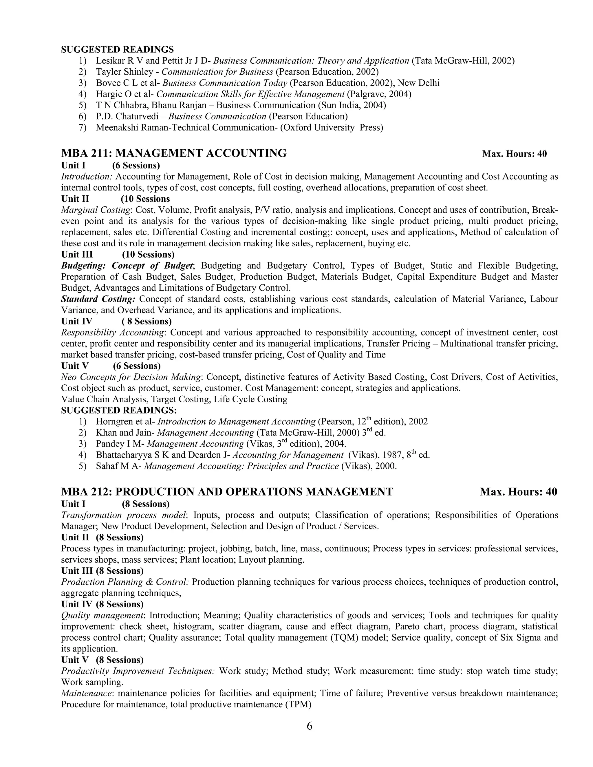 SUGGESTED READINGS
   1) Lesikar R V and Pettit Jr J D- Business Communication: Theory and Application (Tata McGraw-Hill, 2002)
   2) Tayler Shinley - Communication for Business (Pearson Education, 2002)
   3) Bovee C L et al- Business Communication Today (Pearson Education, 2002), New Delhi
   4) Hargie O et al- Communication Skills for Effective Management (Palgrave, 2004)
   5) T N Chhabra, Bhanu Ranjan – Business Communication (Sun India, 2004)
   6) P.D. Chaturvedi – Business Communication (Pearson Education)
   7) Meenakshi Raman-Technical Communication- (Oxford University Press)

MBA 211: MANAGEMENT ACCOUNTING                                                                                    Max. Hours: 40
Unit I        (6 Sessions)
Introduction: Accounting for Management, Role of Cost in decision making, Management Accounting and Cost Accounting as
internal control tools, types of cost, cost concepts, full costing, overhead allocations, preparation of cost sheet.
Unit II          (10 Sessions
Marginal Costing: Cost, Volume, Profit analysis, P/V ratio, analysis and implications, Concept and uses of contribution, Break-
even point and its analysis for the various types of decision-making like single product pricing, multi product pricing,
replacement, sales etc. Differential Costing and incremental costing;: concept, uses and applications, Method of calculation of
these cost and its role in management decision making like sales, replacement, buying etc.
Unit III         (10 Sessions)
Budgeting: Concept of Budget; Budgeting and Budgetary Control, Types of Budget, Static and Flexible Budgeting,
Preparation of Cash Budget, Sales Budget, Production Budget, Materials Budget, Capital Expenditure Budget and Master
Budget, Advantages and Limitations of Budgetary Control.
Standard Costing: Concept of standard costs, establishing various cost standards, calculation of Material Variance, Labour
Variance, and Overhead Variance, and its applications and implications.
Unit IV          ( 8 Sessions)
Responsibility Accounting: Concept and various approached to responsibility accounting, concept of investment center, cost
center, profit center and responsibility center and its managerial implications, Transfer Pricing – Multinational transfer pricing,
market based transfer pricing, cost-based transfer pricing, Cost of Quality and Time
Unit V         (6 Sessions)
Neo Concepts for Decision Making: Concept, distinctive features of Activity Based Costing, Cost Drivers, Cost of Activities,
Cost object such as product, service, customer. Cost Management: concept, strategies and applications.
Value Chain Analysis, Target Costing, Life Cycle Costing
SUGGESTED READINGS:
     1) Horngren et al- Introduction to Management Accounting (Pearson, 12th edition), 2002
     2) Khan and Jain- Management Accounting (Tata McGraw-Hill, 2000) 3rd ed.
     3) Pandey I M- Management Accounting (Vikas, 3rd edition), 2004.
     4) Bhattacharyya S K and Dearden J- Accounting for Management (Vikas), 1987, 8th ed.
     5) Sahaf M A- Management Accounting: Principles and Practice (Vikas), 2000.

MBA 212: PRODUCTION AND OPERATIONS MANAGEMENT                                                                 Max. Hours: 40
Unit I           (8 Sessions)
Transformation process model: Inputs, process and outputs; Classification of operations; Responsibilities of Operations
Manager; New Product Development, Selection and Design of Product / Services.
Unit II (8 Sessions)
Process types in manufacturing: project, jobbing, batch, line, mass, continuous; Process types in services: professional services,
services shops, mass services; Plant location; Layout planning.
Unit III (8 Sessions)
Production Planning & Control: Production planning techniques for various process choices, techniques of production control,
aggregate planning techniques,
Unit IV (8 Sessions)
Quality management: Introduction; Meaning; Quality characteristics of goods and services; Tools and techniques for quality
improvement: check sheet, histogram, scatter diagram, cause and effect diagram, Pareto chart, process diagram, statistical
process control chart; Quality assurance; Total quality management (TQM) model; Service quality, concept of Six Sigma and
its application.
Unit V (8 Sessions)
Productivity Improvement Techniques: Work study; Method study; Work measurement: time study: stop watch time study;
Work sampling.
Maintenance: maintenance policies for facilities and equipment; Time of failure; Preventive versus breakdown maintenance;
Procedure for maintenance, total productive maintenance (TPM)

                                                                6
 