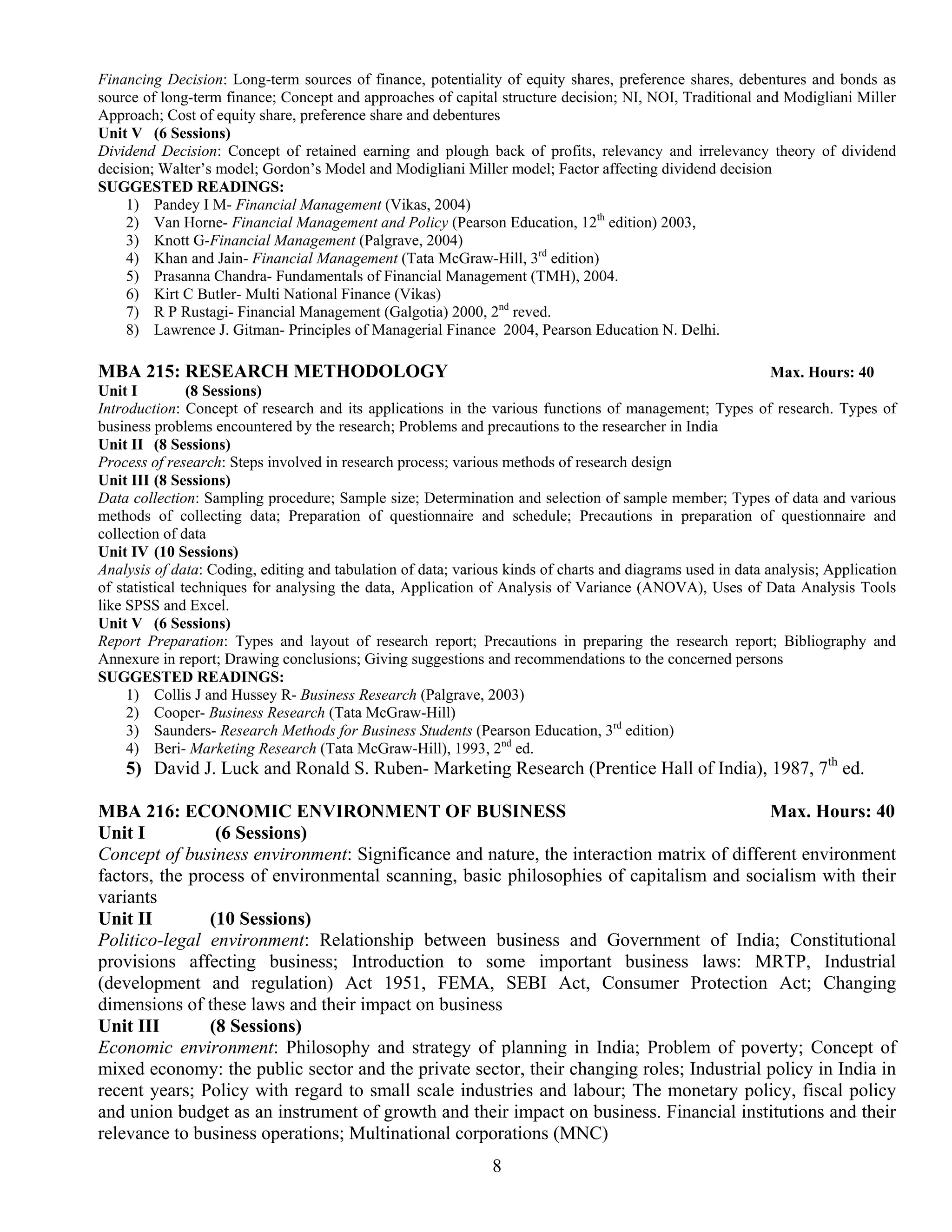 Financing Decision: Long-term sources of finance, potentiality of equity shares, preference shares, debentures and bonds as
source of long-term finance; Concept and approaches of capital structure decision; NI, NOI, Traditional and Modigliani Miller
Approach; Cost of equity share, preference share and debentures
Unit V (6 Sessions)
Dividend Decision: Concept of retained earning and plough back of profits, relevancy and irrelevancy theory of dividend
decision; Walter’s model; Gordon’s Model and Modigliani Miller model; Factor affecting dividend decision
SUGGESTED READINGS:
    1) Pandey I M- Financial Management (Vikas, 2004)
    2) Van Horne- Financial Management and Policy (Pearson Education, 12th edition) 2003,
    3) Knott G-Financial Management (Palgrave, 2004)
    4) Khan and Jain- Financial Management (Tata McGraw-Hill, 3rd edition)
    5) Prasanna Chandra- Fundamentals of Financial Management (TMH), 2004.
    6) Kirt C Butler- Multi National Finance (Vikas)
    7) R P Rustagi- Financial Management (Galgotia) 2000, 2nd reved.
    8) Lawrence J. Gitman- Principles of Managerial Finance 2004, Pearson Education N. Delhi.

MBA 215: RESEARCH METHODOLOGY                                                                                Max. Hours: 40
Unit I          (8 Sessions)
Introduction: Concept of research and its applications in the various functions of management; Types of research. Types of
business problems encountered by the research; Problems and precautions to the researcher in India
Unit II (8 Sessions)
Process of research: Steps involved in research process; various methods of research design
Unit III (8 Sessions)
Data collection: Sampling procedure; Sample size; Determination and selection of sample member; Types of data and various
methods of collecting data; Preparation of questionnaire and schedule; Precautions in preparation of questionnaire and
collection of data
Unit IV (10 Sessions)
Analysis of data: Coding, editing and tabulation of data; various kinds of charts and diagrams used in data analysis; Application
of statistical techniques for analysing the data, Application of Analysis of Variance (ANOVA), Uses of Data Analysis Tools
like SPSS and Excel.
Unit V (6 Sessions)
Report Preparation: Types and layout of research report; Precautions in preparing the research report; Bibliography and
Annexure in report; Drawing conclusions; Giving suggestions and recommendations to the concerned persons
SUGGESTED READINGS:
     1) Collis J and Hussey R- Business Research (Palgrave, 2003)
     2) Cooper- Business Research (Tata McGraw-Hill)
     3) Saunders- Research Methods for Business Students (Pearson Education, 3rd edition)
     4) Beri- Marketing Research (Tata McGraw-Hill), 1993, 2nd ed.
    5) David J. Luck and Ronald S. Ruben- Marketing Research (Prentice Hall of India), 1987, 7th ed.

MBA 216: ECONOMIC ENVIRONMENT OF BUSINESS                                                 Max. Hours: 40
Unit I           (6 Sessions)
Concept of business environment: Significance and nature, the interaction matrix of different environment
factors, the process of environmental scanning, basic philosophies of capitalism and socialism with their
variants
Unit II         (10 Sessions)
Politico-legal environment: Relationship between business and Government of India; Constitutional
provisions affecting business; Introduction to some important business laws: MRTP, Industrial
(development and regulation) Act 1951, FEMA, SEBI Act, Consumer Protection Act; Changing
dimensions of these laws and their impact on business
Unit III        (8 Sessions)
Economic environment: Philosophy and strategy of planning in India; Problem of poverty; Concept of
mixed economy: the public sector and the private sector, their changing roles; Industrial policy in India in
recent years; Policy with regard to small scale industries and labour; The monetary policy, fiscal policy
and union budget as an instrument of growth and their impact on business. Financial institutions and their
relevance to business operations; Multinational corporations (MNC)
                                                               8
 