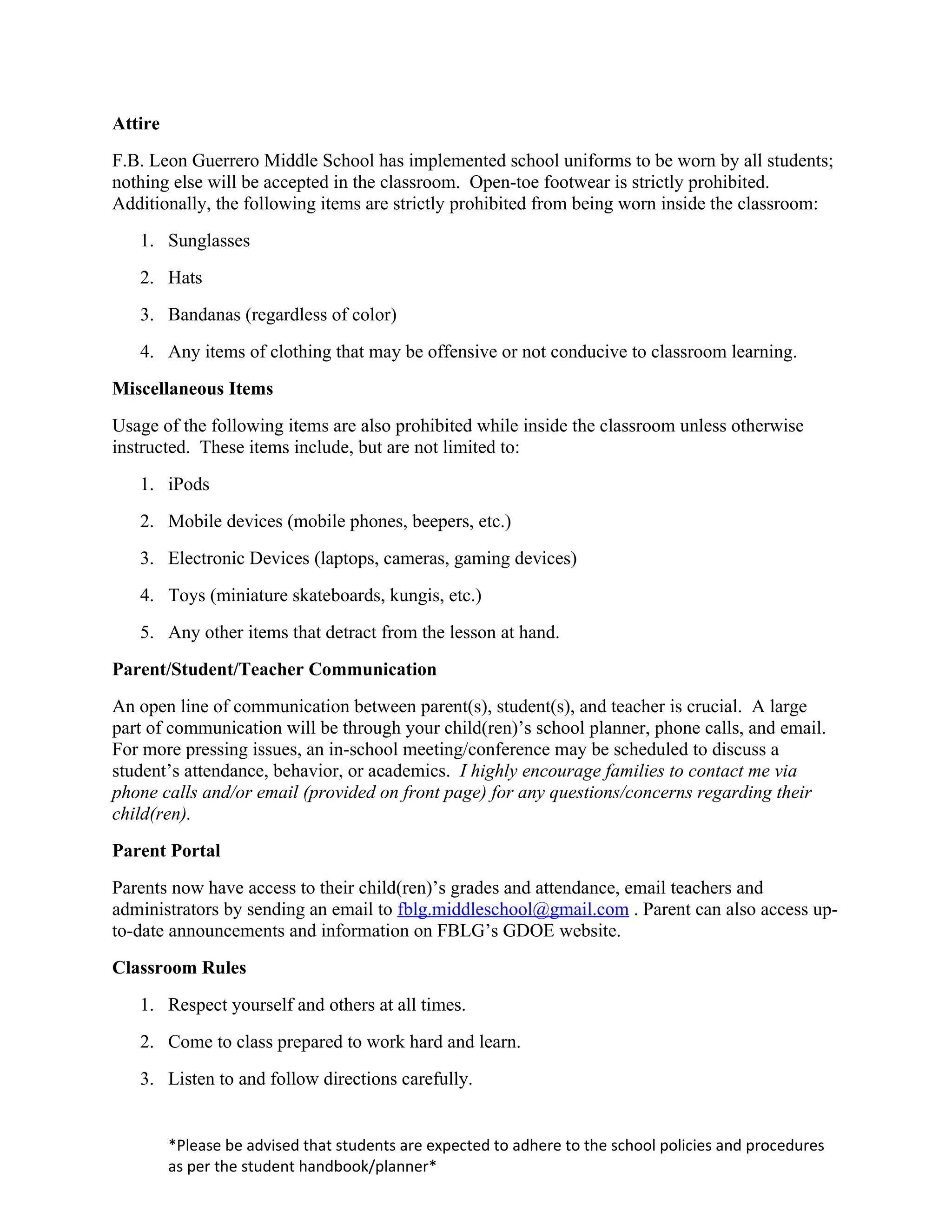 Attire
F.B. Leon Guerrero Middle School has implemented school uniforms to be worn by all students;
nothing else will be accepted in the classroom. Open-toe footwear is strictly prohibited.
Additionally, the following items are strictly prohibited from being worn inside the classroom:
   1. Sunglasses
   2. Hats
   3. Bandanas (regardless of color)
   4. Any items of clothing that may be offensive or not conducive to classroom learning.
Miscellaneous Items
Usage of the following items are also prohibited while inside the classroom unless otherwise
instructed. These items include, but are not limited to:
   1. iPods
   2. Mobile devices (mobile phones, beepers, etc.)
   3. Electronic Devices (laptops, cameras, gaming devices)
   4. Toys (miniature skateboards, kungis, etc.)
   5. Any other items that detract from the lesson at hand.
Parent/Student/Teacher Communication
An open line of communication between parent(s), student(s), and teacher is crucial. A large
part of communication will be through your child(ren)’s school planner, phone calls, and email.
For more pressing issues, an in-school meeting/conference may be scheduled to discuss a
student’s attendance, behavior, or academics. I highly encourage families to contact me via
phone calls and/or email (provided on front page) for any questions/concerns regarding their
child(ren).
Parent Portal
Parents now have access to their child(ren)’s grades and attendance, email teachers and
administrators by sending an email to fblg.middleschool@gmail.com . Parent can also access up-
to-date announcements and information on FBLG’s GDOE website.
Classroom Rules
   1. Respect yourself and others at all times.
   2. Come to class prepared to work hard and learn.
   3. Listen to and follow directions carefully.


         *Please be advised that students are expected to adhere to the school policies and procedures
         as per the student handbook/planner*
 