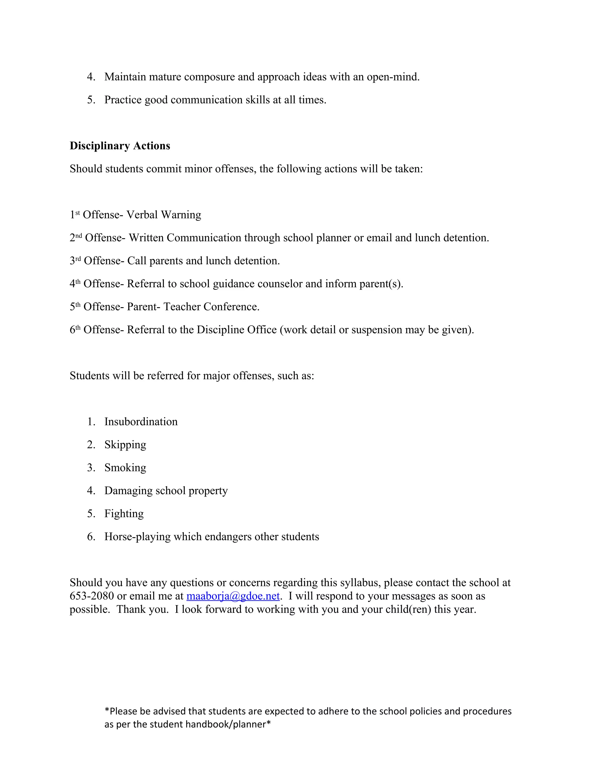 4. Maintain mature composure and approach ideas with an open-mind.
   5. Practice good communication skills at all times.


Disciplinary Actions
Should students commit minor offenses, the following actions will be taken:


1st Offense- Verbal Warning
2nd Offense- Written Communication through school planner or email and lunch detention.
3rd Offense- Call parents and lunch detention.
4th Offense- Referral to school guidance counselor and inform parent(s).
5th Offense- Parent- Teacher Conference.
6th Offense- Referral to the Discipline Office (work detail or suspension may be given).


Students will be referred for major offenses, such as:


   1. Insubordination
   2. Skipping
   3. Smoking
   4. Damaging school property
   5. Fighting
   6. Horse-playing which endangers other students


Should you have any questions or concerns regarding this syllabus, please contact the school at
653-2080 or email me at maaborja@gdoe.net. I will respond to your messages as soon as
possible. Thank you. I look forward to working with you and your child(ren) this year.




       *Please be advised that students are expected to adhere to the school policies and procedures
       as per the student handbook/planner*
 