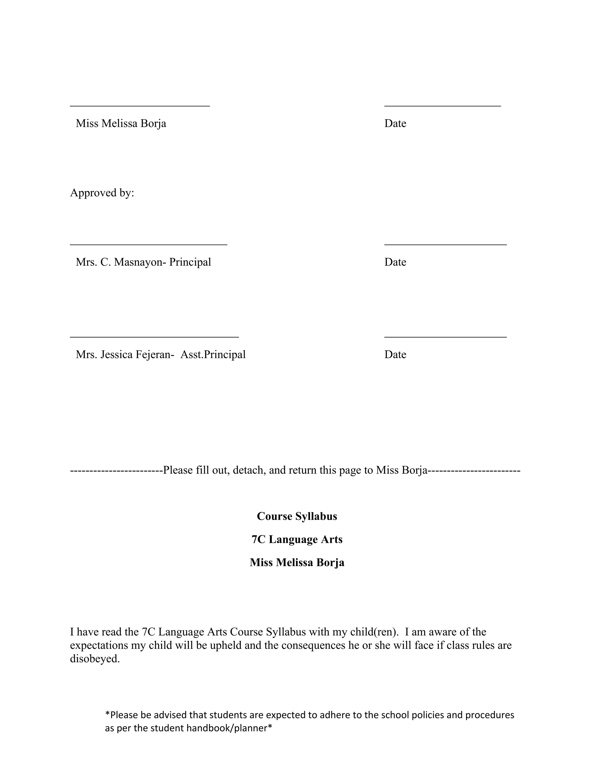 ________________________                                                  ____________________
 Miss Melissa Borja                                                       Date




Approved by:


___________________________                                               _____________________
 Mrs. C. Masnayon- Principal                                              Date




_____________________________                                             _____________________
 Mrs. Jessica Fejeran- Asst.Principal                                     Date




------------------------Please fill out, detach, and return this page to Miss Borja------------------------


                                            Course Syllabus
                                           7C Language Arts
                                          Miss Melissa Borja




I have read the 7C Language Arts Course Syllabus with my child(ren). I am aware of the
expectations my child will be upheld and the consequences he or she will face if class rules are
disobeyed.



        *Please be advised that students are expected to adhere to the school policies and procedures
        as per the student handbook/planner*
 
