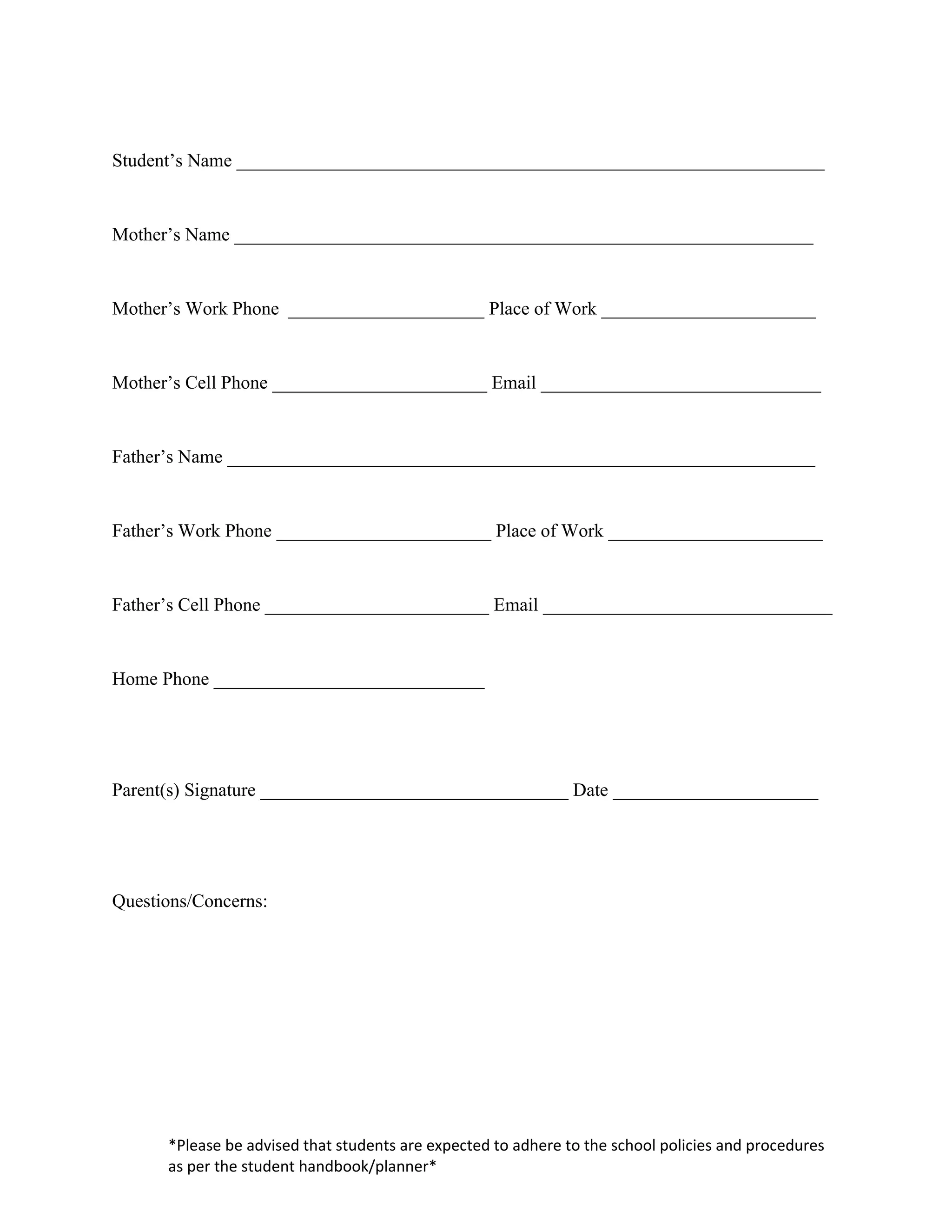 Student’s Name _______________________________________________________________


Mother’s Name ______________________________________________________________


Mother’s Work Phone _____________________ Place of Work _______________________


Mother’s Cell Phone _______________________ Email ______________________________


Father’s Name _______________________________________________________________


Father’s Work Phone _______________________ Place of Work _______________________


Father’s Cell Phone ________________________ Email _______________________________


Home Phone _____________________________




Parent(s) Signature _________________________________ Date ______________________




Questions/Concerns:




      *Please be advised that students are expected to adhere to the school policies and procedures
      as per the student handbook/planner*
 