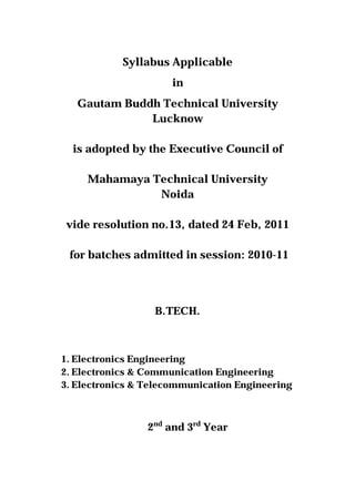 Syllabus Applicable
in
Gautam Buddh Technical University
Lucknow
is adopted by the Executive Council of
Mahamaya Technical University
Noida
vide resolution no.13, dated 24 Feb, 2011
for batches admitted in session: 2010-11
B.TECH.
1. Electronics Engineering
2. Electronics & Communication Engineering
3. Electronics & Telecommunication Engineering
2nd
and 3rd
Year
 