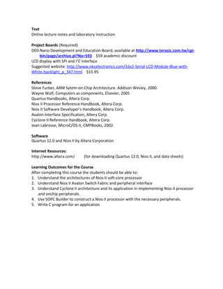 Text
Online lecture notes and laboratory instruction
Project Boards (Required)
DE0-Nano Development and Education Board, available at http://www.terasic.com.tw/cgi-
bin/page/archive.pl?No=593 $59 academic discount
LCD display with SPI and I2
C interface
Suggested website: http://www.nkcelectronics.com/16x2-Serial-LCD-Module-Blue-with-
White-backlight_p_347.html $15.95
References
Steve Furber, ARM Sytem-on-Chip Architecture. Addison Wesley, 2000.
Wayne Wolf, Computers as components, Elsevier, 2005
Quartus Handbooks, Altera Corp.
Nios II Processor Reference Handbook, Altera Corp.
Nios II Software Developer’s Handbook, Altera Corp.
Avalon Interface Specification, Altera Corp.
Cyclone II Reference Handbook, Altera Corp.
Jean Labrosse, MicroC/OS-II, CMPBooks, 2002
Software
Quartus 12.0 and Nios II by Altera Corporation
Internet Resources:
http://www.altera.com/ (for downloading Quartus 12.0, Nios II, and data sheets)
Learning Outcomes for the Course
After completing this course the students should be able to:
1. Understand the architectures of Nios II soft-core processor
2. Understand Nios II Avalon Switch Fabric and peripheral interface
3. Understand Cyclone II architecture and its application in implementing Nios II processor
and onchip peripherals.
4. Use SOPC Builder to construct a Nios II processor with the necessary peripherals.
5. Write C program for an application
 