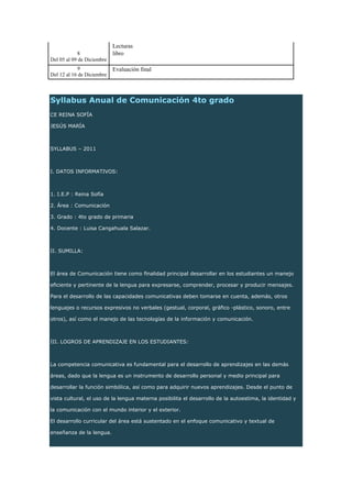 Syllabus Anual de Comunicación 4to grado
CE REINA SOFÍA
JESÚS MARÍA
SYLLABUS – 2011
I. DATOS INFORMATIVOS:
1. I.E.P : Reina Sofía
2. Área : Comunicación
3. Grado : 4to grado de primaria
4. Docente : Luisa Cangahuala Salazar.
II. SUMILLA:
El área de Comunicación tiene como ﬁnalidad principal desarrollar en los estudiantes un manejo
eﬁciente y pertinente de la lengua para expresarse, comprender, procesar y producir mensajes.
Para el desarrollo de las capacidades comunicativas deben tomarse en cuenta, además, otros
lenguajes o recursos expresivos no verbales (gestual, corporal, gráﬁco -plástico, sonoro, entre
otros), así como el manejo de las tecnologías de la información y comunicación.
III. LOGROS DE APRENDIZAJE EN LOS ESTUDIANTES:
La competencia comunicativa es fundamental para el desarrollo de aprendizajes en las demás
áreas, dado que la lengua es un instrumento de desarrollo personal y medio principal para
desarrollar la función simbólica, así como para adquirir nuevos aprendizajes. Desde el punto de
vista cultural, el uso de la lengua materna posibilita el desarrollo de la autoestima, la identidad y
la comunicación con el mundo interior y el exterior.
El desarrollo curricular del área está sustentado en el enfoque comunicativo y textual de
enseñanza de la lengua.
8
Del 05 al 09 de Diciembre
Lecturas
libro
9
Del 12 al 16 de Diciembre
Evaluación final
 