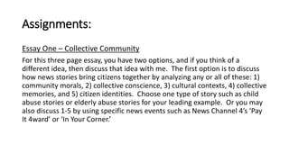 Assignments: 
Essay One – Collective Community 
For this three page essay, you have two options, and if you think of a 
different idea, then discuss that idea with me. The first option is to discuss 
how news stories bring citizens together by analyzing any or all of these: 1) 
community morals, 2) collective conscience, 3) cultural contexts, 4) collective 
memories, and 5) citizen identities. Choose one type of story such as child 
abuse stories or elderly abuse stories for your leading example. Or you may 
also discuss 1-5 by using specific news events such as News Channel 4’s ‘Pay 
It 4ward’ or ‘In Your Corner.’ 
 