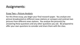 Assignments: 
Essay Two – Picture Analysis 
For this three essay, you begin your final research paper. You analyze one 
picture broadcasted on different news stations or compare and contrast two 
pictures from different news stations. You analyze the picture(s) by 
answering these questions and any other questions you ask. Be prepared to 
offer your own questions to consider and share them with the class. 
 