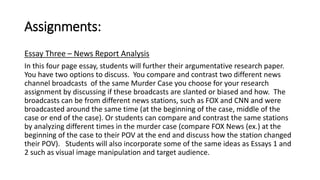 Assignments: 
Essay Three – News Report Analysis 
In this four page essay, students will further their argumentative research paper. 
You have two options to discuss. You compare and contrast two different news 
channel broadcasts of the same Murder Case you choose for your research 
assignment by discussing if these broadcasts are slanted or biased and how. The 
broadcasts can be from different news stations, such as FOX and CNN and were 
broadcasted around the same time (at the beginning of the case, middle of the 
case or end of the case). Or students can compare and contrast the same stations 
by analyzing different times in the murder case (compare FOX News (ex.) at the 
beginning of the case to their POV at the end and discuss how the station changed 
their POV). Students will also incorporate some of the same ideas as Essays 1 and 
2 such as visual image manipulation and target audience. 
 
