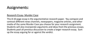 Assignments: 
Research Essay- Murder Case 
This 8-10 page essay is the argumentative research paper. You compare and 
contrast different news channels, newspapers, magazine articles, and other 
media of the same Murder Case you choose for your research assignment. 
Students will also incorporate arguments and ideas from the previous essays. 
Students pool all previous discussion to create a larger research essay. Sum 
up the essay arguing for or against the verdict. 
 