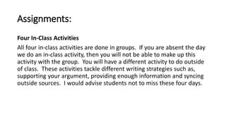 Assignments: 
Four In-Class Activities 
All four in-class activities are done in groups. If you are absent the day 
we do an in-class activity, then you will not be able to make up this 
activity with the group. You will have a different activity to do outside 
of class. These activities tackle different writing strategies such as, 
supporting your argument, providing enough information and syncing 
outside sources. I would advise students not to miss these four days. 
 