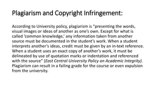 Plagiarism and Copyright Infringement: 
According to University policy, plagiarism is “presenting the words, 
visual images or ideas of another as one’s own. Except for what is 
called ‘common knowledge,’ any information taken from another 
source must be documented in the student’s work. When a student 
interprets another’s ideas, credit must be given by an in-text reference. 
When a student uses an exact copy of another’s work, it must be 
delineated by use of quotation marks or indentation and referenced 
with the source” (East Central University Policy on Academic Integrity). 
Plagiarism can result in a failing grade for the course or even expulsion 
from the university. 
 