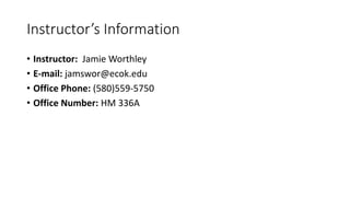 Instructor’s Information 
• Instructor: Jamie Worthley 
• E-mail: jamswor@ecok.edu 
• Office Phone: (580)559-5750 
• Office Number: HM 336A 
 