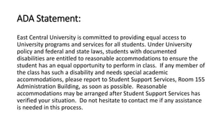 ADA Statement: 
East Central University is committed to providing equal access to 
University programs and services for all students. Under University 
policy and federal and state laws, students with documented 
disabilities are entitled to reasonable accommodations to ensure the 
student has an equal opportunity to perform in class. If any member of 
the class has such a disability and needs special academic 
accommodations, please report to Student Support Services, Room 155 
Administration Building, as soon as possible. Reasonable 
accommodations may be arranged after Student Support Services has 
verified your situation. Do not hesitate to contact me if any assistance 
is needed in this process. 
 