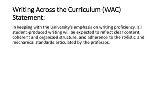 Writing Across the Curriculum (WAC) 
Statement: 
In keeping with the University's emphasis on writing proficiency, all 
student-produced writing will be expected to reflect clear content, 
coherent and organized structure, and adherence to the stylistic and 
mechanical standards articulated by the professor. 
