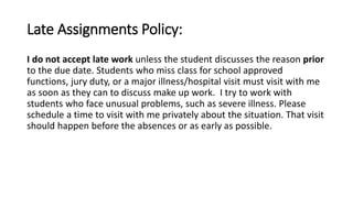 Late Assignments Policy: 
I do not accept late work unless the student discusses the reason prior 
to the due date. Students who miss class for school approved 
functions, jury duty, or a major illness/hospital visit must visit with me 
as soon as they can to discuss make up work. I try to work with 
students who face unusual problems, such as severe illness. Please 
schedule a time to visit with me privately about the situation. That visit 
should happen before the absences or as early as possible. 
 