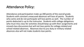 Attendance Policy: 
Attendance and participation make up 200 points of the overall grade. 
Students with constant unexcused absences will lose all points. Students 
who come and do not participate will lose points as well. The number of 
points deducted is up to the instructor. Students with college obligations 
who must miss class for activities should keep up with their assignments and 
missed class discussions but will not lose points for college-related and 
school related absences. Absences due to jury duty or military related 
absences also will not make students lose points. 
 