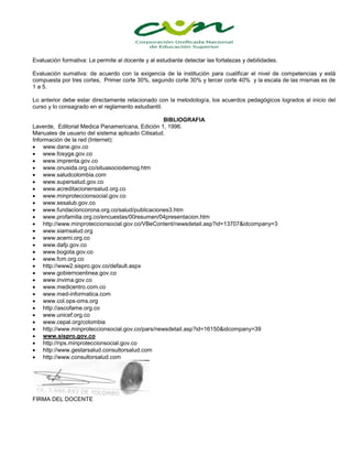 Evaluación formativa: Le permite al docente y al estudiante detectar las fortalezas y debilidades.
Evaluación sumativa: de acuerdo con la exigencia de la institución para cualificar el nivel de competencias y está
compuesta por tres cortes, Primer corte 30%, segundo corte 30% y tercer corte 40% y la escala de las mismas es de
1 a 5.
Lo anterior debe estar directamente relacionado con la metodología, los acuerdos pedagógicos logrados al inicio del
curso y lo consagrado en el reglamento estudiantil.
BIBLIOGRAFIA
Laverde, Editorial Medica Panamericana, Edición 1, 1996.
Manuales de usuario del sistema aplicado Citisalud.
Información de la red (Internet):
 www.dane.gov.co
 www.fosyga.gov.co
 www.imprenta.gov.co
 www.onusida.org.co/situasociodemog.htm
 www.saludcolombia.com
 www.supersalud.gov.co
 www.acreditacionensalud.org.co
 www.minproteccionsocial.gov.co
 www.sesalub.gov.co
 www.fundacioncorona.org.co/salud/publicaciones3.htm
 www.profamilia.org.co/encuestas/00resumen/04presentacion.htm
 http://www.minproteccionsocial.gov.co/VBeContent/newsdetail.asp?id=13707&idcompany=3
 www.siamsalud.org
 www.acemi.org.co
 www.dafp.gov.co
 www.bogota.gov.co
 www.fcm.org.co
 http://www2.sispro.gov.co/default.aspx
 www.gobiernoenlinea.gov.co
 www.invima.gov.co
 www.medicentro.com.co
 www.med-informatica.com
 www.col.ops-oms.org
 http://ascofame.org.co
 www.unicef.org.co
 www.cepal.org/colombia
 http://www.minproteccionsocial.gov.co/pars/newsdetail.asp?id=16150&idcompany=39
 www.sispro.gov.co
 http://rips.minproteccionsocial.gov.co
 http://www.gestarsalud.consultorsalud.com
 http://www.consultorsalud.com
FIRMA DEL DOCENTE
 