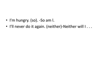 • I'm hungry. (so). -So am l.
• I'll never do it again. (neither)-Neither will I . . .
 