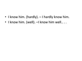 • I know him. (hardly). – I hardly know him.
• I know him. (well). –I know him well.. . .
 