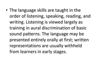 • The language skills are taught in the
order of listening, speaking, reading, and
writing. Listening is viewed largely as
training in aural discrimination of basic
sound patterns. The language may be
presented entirely orally at first; written
representations are usually withheld
from learners in early stages.
 