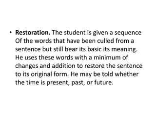 • Restoration. The student is given a sequence
Of the words that have been culled from a
sentence but still bear its basic its meaning.
He uses these words with a minimum of
changes and addition to restore the sentence
to its original form. He may be told whether
the time is present, past, or future.
 