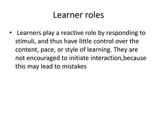 Learner roles
• Learners play a reactive role by responding to
stimuli, and thus have little control over the
content, pace, or style of learning. They are
not encouraged to initiate interaction,because
this may lead to mistakes
 