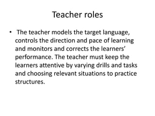 Teacher roles
• The teacher models the target language,
controls the direction and pace of learning
and monitors and corrects the learners’
performance. The teacher must keep the
learners attentive by varying drills and tasks
and choosing relevant situations to practice
structures.
 