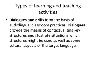 Types of learning and teaching
activities
• Dialogues and drills form the basis of
audiolingual classroom practices. Dialogues
provide the means of contextualizing key
structures and illustrate situations which
structures might be used as well as some
cultural aspects of the target language.
 
