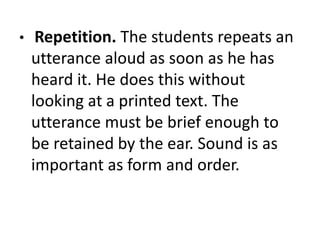 • Repetition. The students repeats an
utterance aloud as soon as he has
heard it. He does this without
looking at a printed text. The
utterance must be brief enough to
be retained by the ear. Sound is as
important as form and order.
 