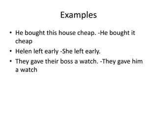 Examples
• He bought this house cheap. -He bought it
cheap
• Helen left early -She left early.
• They gave their boss a watch. -They gave him
a watch
 