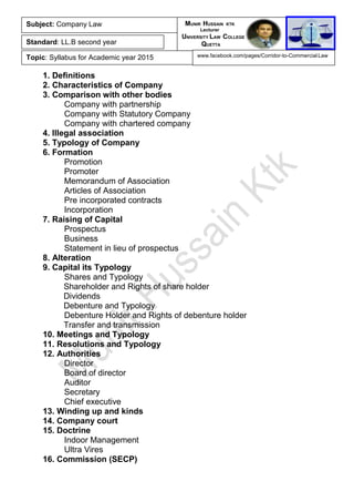 1. Definitions
2. Characteristics of Company
3. Comparison with other bodies
Company with partnership
Company with Statutory Company
Company with chartered company
4. Illegal association
5. Typology of Company
6. Formation
Promotion
Promoter
Memorandum of Association
Articles of Association
Pre incorporated contracts
Incorporation
7. Raising of Capital
Prospectus
Business
Statement in lieu of prospectus
8. Alteration
9. Capital its Typology
Shares and Typology
Shareholder and Rights of share holder
Dividends
Debenture and Typology
Debenture Holder and Rights of debenture holder
Transfer and transmission
10. Meetings and Typology
11. Resolutions and Typology
12. Authorities
Director
Board of director
Auditor
Secretary
Chief executive
13. Winding up and kinds
14. Company court
15. Doctrine
Indoor Management
Ultra Vires
16. Commission (SECP)
Subject: Company Law
Standard: LL.B second year
Topic: Syllabus for Academic year 2015
MUNIR HUSSAIN KTK
Lecturer
UNIVERSITY LAW COLLEGE
QUETTA
www.facebook.com/pages/Corridor-to-Commercial-Law
 