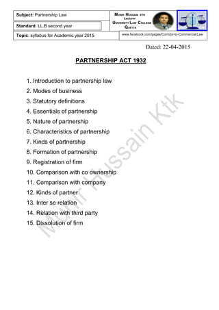 Dated: 22-04-2015
PARTNERSHIP ACT 1932
1. Introduction to partnership law
2. Modes of business
3. Statutory definitions
4. Essentials of partnership
5. Nature of partnership
6. Characteristics of partnership
7. Kinds of partnership
8. Formation of partnership
9. Registration of firm
10. Comparison with co ownership
11. Comparison with company
12. Kinds of partner
13. Inter se relation
14. Relation with third party
15. Dissolution of firm
Subject: Partnership Law
Standard: LL.B second year
Topic: syllabus for Academic year 2015
MUNIR HUSSAIN KTK
Lecturer
UNIVERSITY LAW COLLEGE
QUETTA
www.facebook.com/pages/Corridor-to-Commercial-Law
 