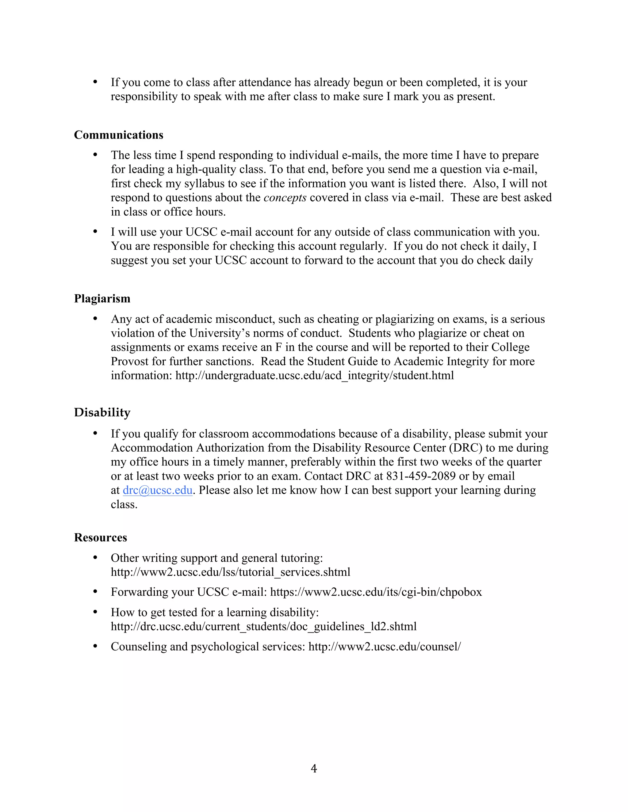   4	
  
• If you come to class after attendance has already begun or been completed, it is your
responsibility to speak with me after class to make sure I mark you as present.
Communications
• The less time I spend responding to individual e-mails, the more time I have to prepare
for leading a high-quality class. To that end, before you send me a question via e-mail,
first check my syllabus to see if the information you want is listed there. Also, I will not
respond to questions about the concepts covered in class via e-mail. These are best asked
in class or office hours.
• I will use your UCSC e-mail account for any outside of class communication with you.
You are responsible for checking this account regularly. If you do not check it daily, I
suggest you set your UCSC account to forward to the account that you do check daily
Plagiarism
• Any act of academic misconduct, such as cheating or plagiarizing on exams, is a serious
violation of the University’s norms of conduct. Students who plagiarize or cheat on
assignments or exams receive an F in the course and will be reported to their College
Provost for further sanctions. Read the Student Guide to Academic Integrity for more
information: http://undergraduate.ucsc.edu/acd_integrity/student.html
Disability
• If you qualify for classroom accommodations because of a disability, please submit your
Accommodation Authorization from the Disability Resource Center (DRC) to me during
my office hours in a timely manner, preferably within the first two weeks of the quarter
or at least two weeks prior to an exam. Contact DRC at 831-459-2089 or by email
at drc@ucsc.edu. Please also let me know how I can best support your learning during
class.
Resources
• Other writing support and general tutoring:
http://www2.ucsc.edu/lss/tutorial_services.shtml
• Forwarding your UCSC e-mail: https://www2.ucsc.edu/its/cgi-bin/chpobox
• How to get tested for a learning disability:
http://drc.ucsc.edu/current_students/doc_guidelines_ld2.shtml
• Counseling and psychological services: http://www2.ucsc.edu/counsel/
 