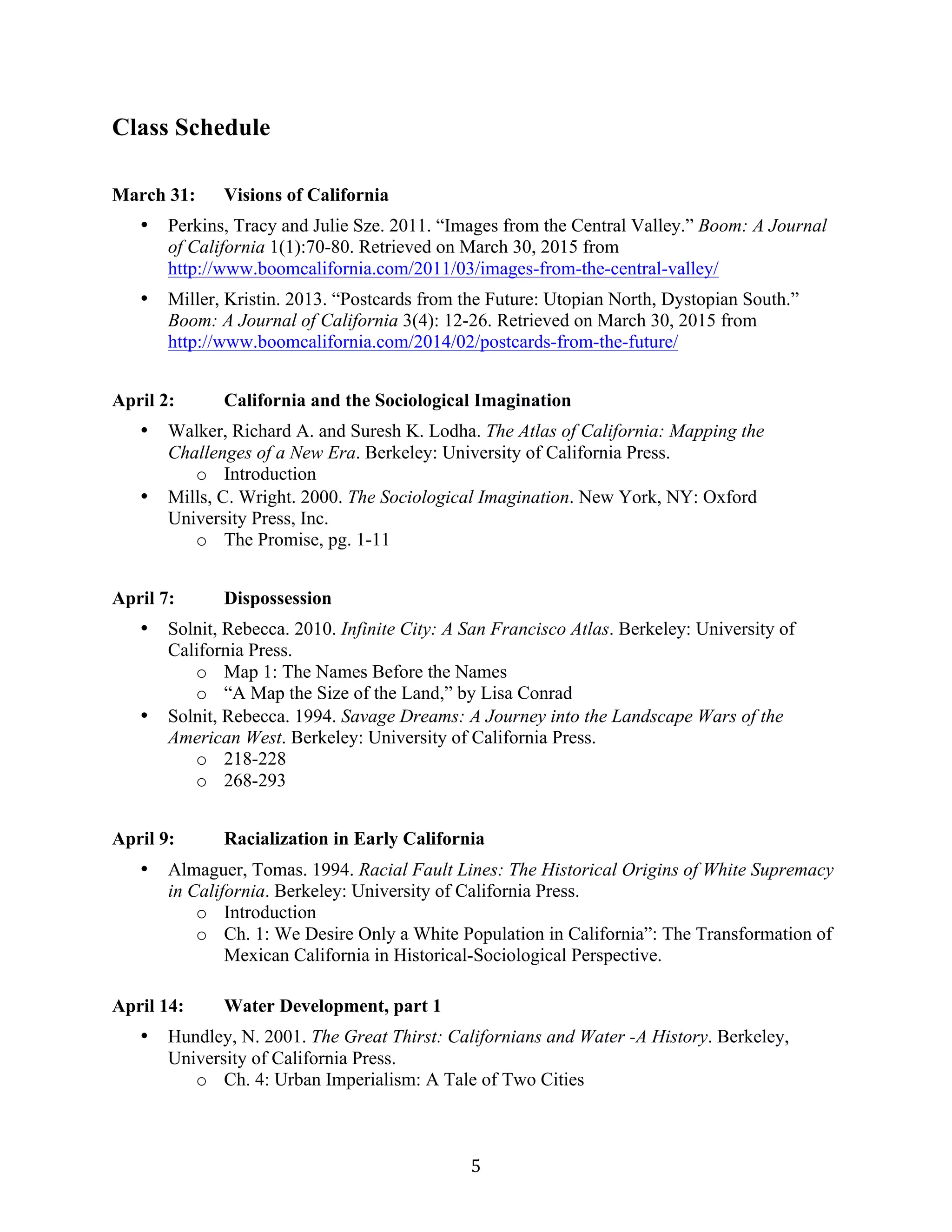   5	
  
Class Schedule
March 31: Visions of California
• Perkins, Tracy and Julie Sze. 2011. “Images from the Central Valley.” Boom: A Journal
of California 1(1):70-80. Retrieved on March 30, 2015 from
http://www.boomcalifornia.com/2011/03/images-from-the-central-valley/
• Miller, Kristin. 2013. “Postcards from the Future: Utopian North, Dystopian South.”
Boom: A Journal of California 3(4): 12-26. Retrieved on March 30, 2015 from
http://www.boomcalifornia.com/2014/02/postcards-from-the-future/
April 2: California and the Sociological Imagination
• Walker, Richard A. and Suresh K. Lodha. The Atlas of California: Mapping the
Challenges of a New Era. Berkeley: University of California Press.
o Introduction
• Mills, C. Wright. 2000. The Sociological Imagination. New York, NY: Oxford
University Press, Inc.
o The Promise, pg. 1-11
April 7: Dispossession
• Solnit, Rebecca. 2010. Infinite City: A San Francisco Atlas. Berkeley: University of
California Press.
o Map 1: The Names Before the Names
o “A Map the Size of the Land,” by Lisa Conrad
• Solnit, Rebecca. 1994. Savage Dreams: A Journey into the Landscape Wars of the
American West. Berkeley: University of California Press.
o 218-228
o 268-293
April 9: Racialization in Early California
• Almaguer, Tomas. 1994. Racial Fault Lines: The Historical Origins of White Supremacy
in California. Berkeley: University of California Press.
o Introduction
o Ch. 1: We Desire Only a White Population in California”: The Transformation of
Mexican California in Historical-Sociological Perspective.
April 14: Water Development, part 1
• Hundley, N. 2001. The Great Thirst: Californians and Water -A History. Berkeley,
University of California Press.
o Ch. 4: Urban Imperialism: A Tale of Two Cities
 