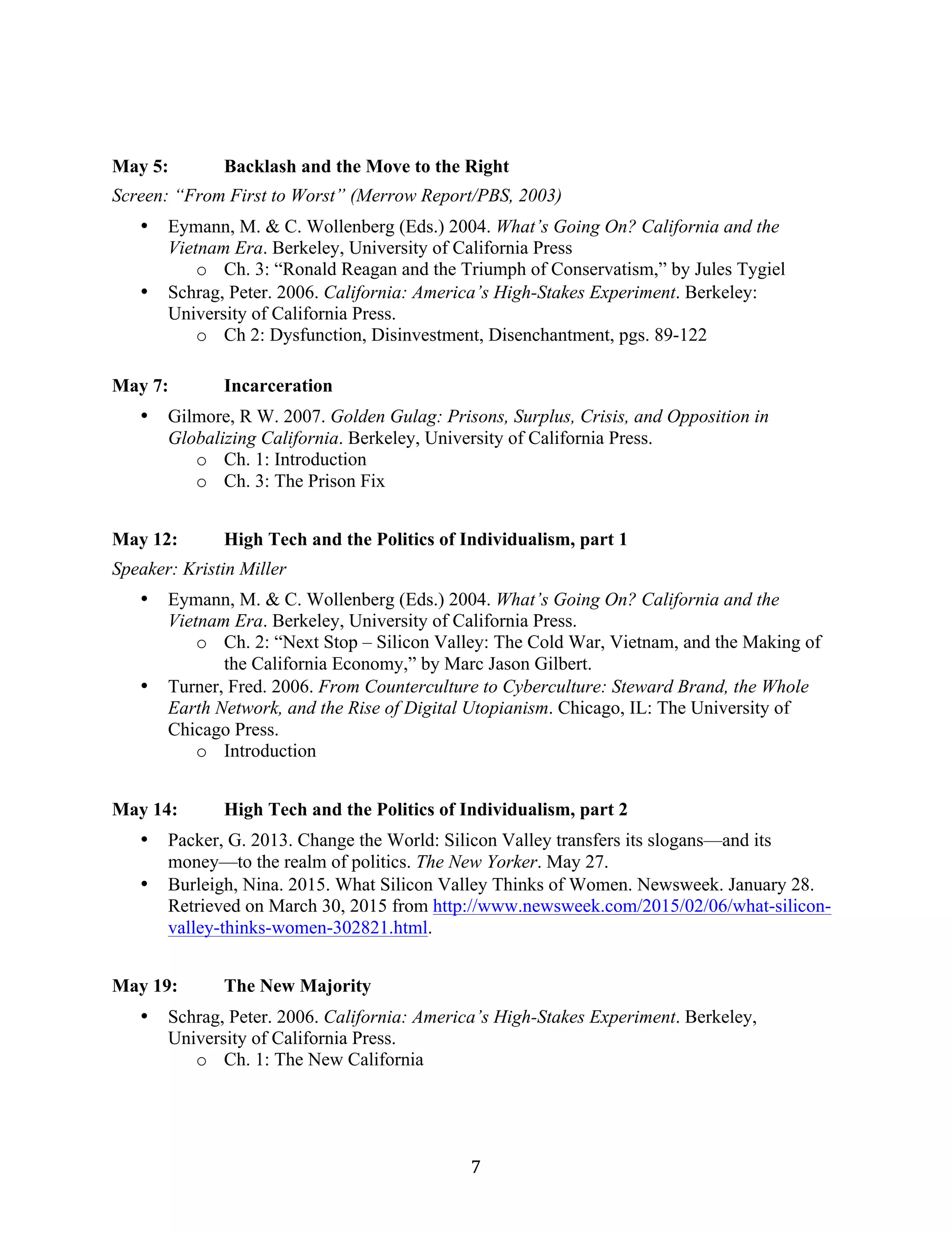   7	
  
May 5: Backlash and the Move to the Right
Screen: “From First to Worst” (Merrow Report/PBS, 2003)
• Eymann, M. & C. Wollenberg (Eds.) 2004. What’s Going On? California and the
Vietnam Era. Berkeley, University of California Press
o Ch. 3: “Ronald Reagan and the Triumph of Conservatism,” by Jules Tygiel
• Schrag, Peter. 2006. California: America’s High-Stakes Experiment. Berkeley:
University of California Press.
o Ch 2: Dysfunction, Disinvestment, Disenchantment, pgs. 89-122
May 7: Incarceration
• Gilmore, R W. 2007. Golden Gulag: Prisons, Surplus, Crisis, and Opposition in
Globalizing California. Berkeley, University of California Press.
o Ch. 1: Introduction
o Ch. 3: The Prison Fix
May 12: High Tech and the Politics of Individualism, part 1
Speaker: Kristin Miller
• Eymann, M. & C. Wollenberg (Eds.) 2004. What’s Going On? California and the
Vietnam Era. Berkeley, University of California Press.
o Ch. 2: “Next Stop – Silicon Valley: The Cold War, Vietnam, and the Making of
the California Economy,” by Marc Jason Gilbert.
• Turner, Fred. 2006. From Counterculture to Cyberculture: Steward Brand, the Whole
Earth Network, and the Rise of Digital Utopianism. Chicago, IL: The University of
Chicago Press.
o Introduction
May 14: High Tech and the Politics of Individualism, part 2
• Packer, G. 2013. Change the World: Silicon Valley transfers its slogans—and its
money—to the realm of politics. The New Yorker. May 27.
• Burleigh, Nina. 2015. What Silicon Valley Thinks of Women. Newsweek. January 28.
Retrieved on March 30, 2015 from http://www.newsweek.com/2015/02/06/what-silicon-
valley-thinks-women-302821.html.
May 19: The New Majority
• Schrag, Peter. 2006. California: America’s High-Stakes Experiment. Berkeley,
University of California Press.
o Ch. 1: The New California
 