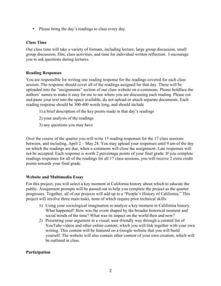   2	
  
• Please bring the day’s readings to class every day.
Class Time
Our class time will take a variety of formats, including lecture, large group discussion, small
group discussion, film, class activities, and time for individual written reflection. I encourage
you to ask questions during lectures.
Reading Responses
You are responsible for writing one reading response for the readings covered for each class
session. The response should cover all of the readings assigned for that day. These will be
uploaded into the “assignments” section of our class website on e-commons. Please boldface the
authors’ names to make it easy for me to see where you are discussing each reading. Please cut
and paste your text into the space available, do not upload or attach separate documents. Each
reading response should be 300-400 words long, and should include
1) a brief description of the key points made in that day’s readings
2) your analysis of the readings
3) any questions you may have
Over the course of the quarter you will write 15 reading responses for the 17 class sessions
between, and including, April 2 – May 28. You may upload your responses until 9 am of the day
on which the readings are due, when e-commons will close the assignment. Late responses will
not be accepted. Each response is worth 2 percentage points of your final grade. If you complete
readings responses for all of the readings for all 17 class sessions, you will receive 2 extra credit
points towards your final grade.
Website and Multimedia Essay
For this project, you will select a key moment in California history about which to educate the
public. Assignment prompts will be passed out to help you complete the project as the quarter
progresses. Together, all of our projects will add up to a “People’s History of California.” This
project will involve three main tasks, none of which require prior technical skills:
1) Using your sociological imagination to analyze a key moment in California history.
What happened? How was the event shaped by the broader historical moment and
social trends of the time? What was its impact on the world then and now?
2) Presenting your argument in a visual, user-friendly way through a curated list of
YouTube videos and other online content, which you will link together with your own
writing. This content will be featured on a Google website that you will build
yourself. The website will also contain other content of your own creation, which will
be outlined in class.
Participation
 