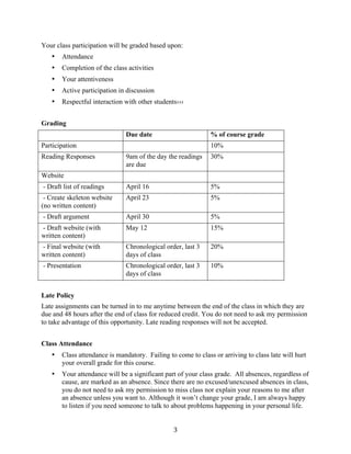   3	
  
Your class participation will be graded based upon:
• Attendance
• Completion of the class activities
• Your attentiveness
• Active participation in discussion
• Respectful interaction with other students›››
Grading
Due date % of course grade
Participation 10%
Reading Responses 9am of the day the readings
are due
30%
Website
- Draft list of readings April 16 5%
- Create skeleton website
(no written content)
April 23 5%
- Draft argument April 30 5%
- Draft website (with
written content)
May 12 15%
- Final website (with
written content)
Chronological order, last 3
days of class
20%
- Presentation Chronological order, last 3
days of class
10%
Late Policy
Late assignments can be turned in to me anytime between the end of the class in which they are
due and 48 hours after the end of class for reduced credit. You do not need to ask my permission
to take advantage of this opportunity. Late reading responses will not be accepted.
Class Attendance
• Class attendance is mandatory. Failing to come to class or arriving to class late will hurt
your overall grade for this course.
• Your attendance will be a significant part of your class grade. All absences, regardless of
cause, are marked as an absence. Since there are no excused/unexcused absences in class,
you do not need to ask my permission to miss class nor explain your reasons to me after
an absence unless you want to. Although it won’t change your grade, I am always happy
to listen if you need someone to talk to about problems happening in your personal life.
 